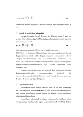 ........ 52 
Ini adalah akar untuk energi ketika wavevector sangat dekat dengan batas zona di 
1/2G. 
E. Jumlah Orbital Dalam Sebuah Pita 
Mempertimbangkan kristal dibentuk dari bilangan genap N dan kisi 
konstan. Nilai-nilai yang diperbolehkan dari gelombang elektron vektor k di zona 
Brilouin pertama adalah: 
........ 53 
Kami memotong rangkaian di Nπ/L=π/a, ini adalah batas zona. 
Titik -Nπ/L=-π/a tidak akan dihitung sebagai titik independen karena terhubung 
dengan vektor kisi timbal balik dengan π/a,yaitu jumlah total sel N. 
Setiap sel berkontribusi hanya satu nilai independen k untuk setiap kisi 
energi. Hasil ini membawa lebih ke dalam tiga dimensi. dengan pertimbangandua 
orientasi independen dari spin elektron, ada 2N orbital independen dalam 
setiap kisi energi. 
Ada atom tunggal valensi satu di setiap sel, kisi ini dapat setengah diisi 
dengan elektron. Jika setiap atom memberikan kontribusi dua 
elektron valensi untuk kisi, kisi ini bisa diisi penuh. Jika ada dua atom valensi satu 
di setiap sel, kisi ini juga dapat diisi penuh. 
1. Logam dan Isolator 
Jika elektron valensi mengisi satu atau lebih kisi dan yang lain kosong 
maka disebut isolator. Medan listrik eksternal tidak akan menimbulkan aliran arus 
pada isolator. Kristal dapat menjadi isolator jika jumlah elektron valensi dari 
kristal adalah bilangan bulat. 
Logam-logam alkali dan logam-logam mulia memiliki 1 elektron valensi 
per sel, sehingga mereka disebut logam. Logam alkali tanah memiliki 2 elektron 
 