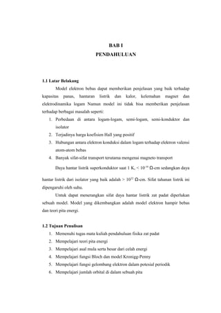 BAB I 
PENDAHULUAN 
1.1 Latar Belakang 
Model elektron bebas dapat memberikan penjelasan yang baik terhadap 
kapasitas panas, hantaran listrik dan kalor, kelemahan magnet dan 
elektrodinamika logam Namun model ini tidak bisa memberikan penjelasan 
terhadap berbagai masalah seperti: 
1. Perbedaan di antara logam-logam, semi-logam, semi-konduktor dan 
isolator 
2. Terjadinya harga koefisien Hall yang positif 
3. Hubungan antara elektron konduksi dalam logam terhadap elektron valensi 
atom-atom bebas 
4. Banyak sifat-sifat transport terutama mengenai magneto transport 
Daya hantar listrik superkonduktor saat 1 K, < 10-10 Ω-cm sedangkan daya 
hantar listrik dari isolator yang baik adalah > 1022 Ω-cm. Sifat tahanan listrik ini 
dipengaruhi oleh suhu. 
Untuk dapat menerangkan sifat daya hantar listrik zat padat diperlukan 
sebuah model. Model yang dikembangkan adalah model elektron hampir bebas 
dan teori pita energi. 
1.2 Tujuan Penulisan 
1. Memenuhi tugas mata kuliah pendahuluan fisika zat padat 
2. Mempelajari teori pita energi 
3. Mempelajari asal mula serta besar dari celah energi 
4. Mempelajari fungsi Bloch dan model Kronigg-Penny 
5. Mempelajari fungsi gelombang elektron dalam potesial periodik 
6. Mempelajari jumlah orbital di dalam sebuah pita 
 
