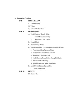 1.3 Sistematika Penulisan 
BAB I PENDAHULUAN 
1.1 Latar Belakang 
1.2 Tujuan 
1.3 Sistematika Penulisan 
BAB II PEMBAHASAN 
A. Model Elektron Hampir Bebas 
1. Asal Mula Celah Energi 
2. Besar dari Celah Energi 
B. Fungsi Bloch 
C. Model Kronig-Penny 
D. Fungsi Gelombang Elektron dalam Potensial Periodik 
1. Pernyataan Ulang Teorema Bloch 
2. Momentum Kristal Sebuah Elektron 
3. Solusi dari Persamaan Pusat 
4. Model Kronig-Penny Dalam Ruang Kisi Balik 
5. Pendekatan Kisi Kosong 
6. Solusi Pendekatan Dekat Zona Batas 
E. Jumlah Orbital dalam Sebuah Pita 
1. Logam dan Isolator 
BAB III PENUTUP 
3.1 Kesimpulan 
 