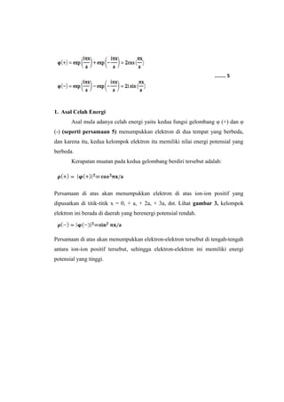 1. Asal Celah Energi 
........ 5 
Asal mula adanya celah energi yaitu kedua fungsi gelombang φ (+) dan φ 
(-) (seperti persamaan 5) menumpukkan elektron di dua tempat yang berbeda, 
dan karena itu, kedua kelompok elektron itu memiliki nilai energi potensial yang 
berbeda. 
Kerapatan muatan pada kedua gelombang berdiri tersebut adalah: 
Persamaan di atas akan menumpukkan elektron di atas ion-ion positif yang 
dipusatkan di titik-titik x = 0, + a, + 2a, + 3a, dst. Lihat gambar 3, kelompok 
elektron ini berada di daerah yang berenergi potensial rendah. 
Persamaan di atas akan menumpukkan elektron-elektron tersebut di tengah-tengah 
antara ion-ion positif tersebut, sehingga elektron-elektron ini memiliki energi 
potensial yang tinggi. 
 