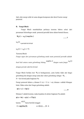 Jadi, nilai energi celah ini sama dengan komponen dari deret Fourier energi 
potensial. 
B. Fungsi Bloch 
Fungsi Bloch membuktikan perlunya teorema bahwa solusi dari 
persamaan Schrodinger untuk potensial periodik harus dalam bentuk khusus. 
= periode kisi kristal 
Teorema Bloch: 
Fungsi eigen dari persamaan gelombang untuk suatu potensial periodik adalah 
hasil kali antara suatu gelombang bidang dengan suatu fungsi 
dengan periode sifat kisi kristal. 
Fungsi Bloch berlaku ketikatidak berdegenerasi, yaitu ketika tidak ada fungsi 
gelombang lain dengan energi sama dan vektor gelombang sebagai . 
N = kisi kristal pada lingkaran Na 
Energi potensial dalam a, dimana U (x) = U (x + sa), dimana s adalah bilangan 
bulat. Maka solusi dari fungsi gelombang adalah: 
Dimana C adalah konstan, maka kejadian di sekitar lingkaran Na adalah: 
karena harus bernilai tunggal. 
........ 7 
........ 8 
 