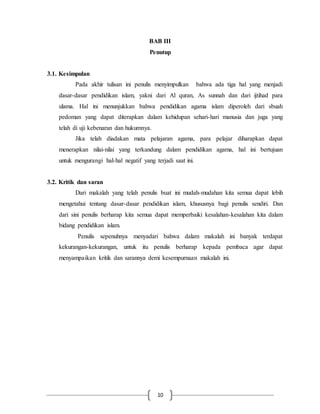 BAB III 
Penutup 
10 
3.1. Kesimpulan 
Pada akhir tulisan ini penulis menyimpulkan bahwa ada tiga hal yang menjadi 
dasar-dasar pendidikan islam, yakni dari Al quran, As sunnah dan dari ijtihad para 
ulama. Hal ini menunjukkan bahwa pendidikan agama islam diperoleh dari sbuah 
pedoman yang dapat diterapkan dalam kehidupan sehari-hari manusia dan juga yang 
telah di uji kebenaran dan hukumnya. 
Jika telah diadakan mata pelajaran agama, para pelajar diharapkan dapat 
menerapkan nilai-nilai yang terkandung dalam pendidikan agama, hal ini bertujuan 
untuk mengurangi hal-hal negatif yang terjadi saat ini. 
3.2. Kritik dan saran 
Dari makalah yang telah penulis buat ini mudah-mudahan kita semua dapat lebih 
mengetahui tentang dasar-dasar pendidikan islam, khususnya bagi penulis sendiri. Dan 
dari sini penulis berharap kita semua dapat memperbaiki kesalahan-kesalahan kita dalam 
bidang pendidikan islam. 
Penulis sepenuhnya menyadari bahwa dalam makalah ini banyak terdapat 
kekurangan-kekurangan, untuk itu penulis berharap kepada pembaca agar dapat 
menyampaikan kritik dan sarannya demi kesempurnaan makalah ini. 
 