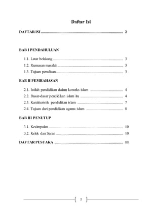 Daftar Isi 
DAFTAR ISI ................................................................................... 2 
2 
BAB I PENDAHULUAN 
1.1. Latar belakang ....................................................................... 3 
1.2. Rumusan masalah .................................................................. 3 
1.3. Tujuan penulisan.................................................................... 3 
BAB II PEMBAHASAN 
2.1. Istilah pendidikan dalam konteks islam ................................. 4 
2.2. Dasar-dasar pendidikan islam itu ........................................... 4 
2.3. Karakteristik pendidikan islam .............................................. 7 
2.4. Tujuan dari pendidikan agama islam ..................................... 8 
BAB III PENUTUP 
3.1. Kesimpulan ........................................................................... 10 
3.2. Kritik dan Saran .................................................................... 10 
DAFTAR PUSTAKA ..................................................................... 11 
 