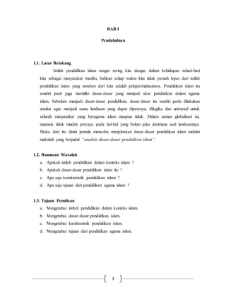 BAB I 
Pendahuluan 
3 
1.1. Latar Belakang 
Istilah pendidikan islam sangat sering kita dengar dalam kehidupan sehari-hari 
kita sebagai masyarakat muslim, bahkan setiap waktu kita tidak pernah lepas dari istilah 
pendidikan islam yang notaben dari kita adalah pelajar/mahasisiwa. Pendidikan islam itu 
sendiri pasti juga memiliki dasar-dasar yang menjadi akar pendidikan dalam agama 
islam. Sebelum menjadi dasar-dasar pendidikan, dasar-dasar itu sendiri perlu dilakukan 
analisa agar menjadi suatu landasan yang dapat dipercaya, dilogika dan universal untuk 
seluruh masyarakat yang beragama islam maupun tidak. Dalam zaman globalisasi ini, 
manusia tidak mudah percaya pada hal-hal yang belum jelas darimana asal landasannya. 
Maka dari itu disini penulis mencoba menjelaskan dasar-dasar pendidikan islam melalui 
makalah yang berjudul “analisis dasar-dasar pendidikan islam”. 
1.2. Rumusan Masalah 
a. Apakah istilah pendidikan dalam konteks islam ? 
b. Apakah dasar-dasar pendidikan islam itu ? 
c. Apa saja kerakteristik pendidikan islam ? 
d. Apa saja tujuan dari pendidikan agama islam ? 
1.3. Tujuan Penulisan 
a. Mengetahui istilah pendidikan dalam konteks islam. 
b. Mengetahui dasar-dasar pendidikan islam. 
c. Mengetahui karakteristik pendidikan islam. 
d. Mengetahui tujuan dari pendidikan agama islam. 
 