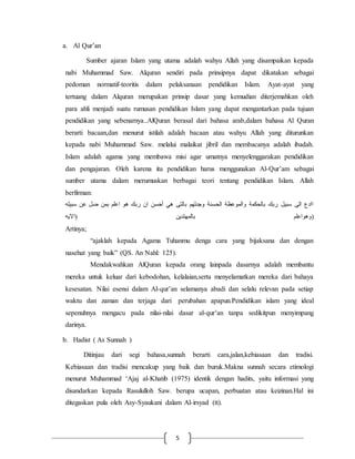 5 
a. Al Qur’an 
Sumber ajaran Islam yang utama adalah wahyu Allah yang disampaikan kepada 
nabi Muhammad Saw. Alquran sendiri pada prinsipnya dapat dikatakan sebagai 
pedoman normatif-teoritis dalam pelaksanaan pendidikan Islam. Ayat-ayat yang 
tertuang dalam Alquran merupakan prinsip dasar yang kemudian diterjemahkan oleh 
para ahli menjadi suatu rumusan pendidikan Islam yang dapat mengantarkan pada tujuan 
pendidikan yang sebenarnya..AlQuran berasal dari bahasa arab,dalam bahasa Al Quran 
berarti bacaan,dan menurut istilah adalah bacaan atau wahyu Allah yang diturunkan 
kepada nabi Muhammad Saw. melalui malaikat jibril dan membacanya adalah ibadah. 
Islam adalah agama yang membawa misi agar umatnya menyelenggarakan pendidikan 
dan pengajaran. Oleh karena itu pendidikan harus menggunakan Al-Qur’am sebagai 
sumber utama dalam merumuskan berbagai teori tentang pendidikan Islam. Allah 
berfirman: 
اادع الى سبيل ربك بالحكمة والموعظة الحسنة وجدلهم بالتى هي أحسن ان ربك هو اعلم بمن ضل عن سبيله 
(وهواعلم بالمهتدين )الايه 
Artinya; 
“ajaklah kepada Agama Tuhanmu denga cara yang bijaksana dan dengan 
nasehat yang baik” (QS. An Nahl: 125). 
Mendakwahkan AlQuran kepada orang lainpada dasarnya adalah membantu 
mereka untuk keluar dari kebodohan, kelalaian,serta menyelamatkan mereka dari bahaya 
kesesatan. Nilai esensi dalam Al-qur’an selamanya abadi dan selalu relevan pada setiap 
waktu dan zaman dan terjaga dari perubahan apapun.Pendidikan islam yang ideal 
sepenuhnya mengacu pada nilai-nilai dasar al-qur’an tanpa sedikitpun menyimpang 
darinya. 
b. Hadist ( As Sunnah ) 
Ditinjau dari segi bahasa,sunnah berarti cara,jalan,kebiasaan dan tradisi. 
Kebiasaan dan tradisi mencakup yang baik dan buruk.Makna sunnah secara etimologi 
menurut Muhammad ‘Ajaj al-Khatib (1975) identik dengan hadits, yaitu informasi yang 
disandarkan kepada Rasululloh Saw. berupa ucapan, perbuatan atau keizinan.Hal ini 
ditegaskan pula oleh Asy-Syaukani dalam Al-irsyad (tt). 
 