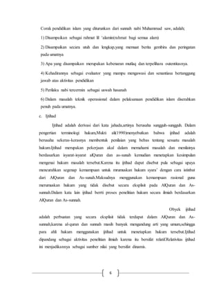 Corak pendidikan islam yang diturunkan dari sunnah nabi Muhammad saw, adalah; 
1) Disampaikan sebagai rahmat lil ‘alamin(rahmat bagi semua alam) 
2) Disampaikan secara utuh dan lengkap,yang memuat berita gembira dan peringatan 
pada umatnya 
3) Apa yang disampaikan merupakan kebenaran mutlaq dan terpelihara outentitasnya. 
4) Kehadirannya sebagai evaluator yang mampu mengawasi dan senantiasa bertanggung 
jawab atas aktivitas pendidikan 
5) Perilaku nabi tercermin sebagai uswah hasanah 
6) Dalam masalah teknik operasional dalam pelaksanaan pendidikan islam diserahkan 
penuh pada umatnya. 
6 
c. Ijtihad 
Ijtihad adalah derivasi dari kata jahada,artinya berusaha sungguh-sungguh. Dalam 
pengertian terminologi hukum,Mukti ali(1990)menyebutkan bahwa ijtihad adalah 
berusaha sekeras-kerasnya membentuk penilaian yang bebas tentang sesuatu masalah 
hukum.Ijtihad merupakan pekerjaan akal dalam memahami masalah dan menilainya 
berdasarkan isyarat-isyarat alQuran dan as-sunah kemudian menetapkan kesimpulan 
mengenai hukum masalah tersebut.Karena itu ijtihad dapat disebut pula sebagai upaya 
mencurahkan segenap kemampuan untuk mrumuskan hukum syara’ dengan cara istinbat 
dari AlQuran dan As-sunah.Maksudnya menggunakan kemampuan rasional guna 
merumuskan hukum yang tidak disebut secara eksplisit pada AlQuran dan As-sunnah. 
Dalam kata lain ijtihad berrti proses penelitian hukum secara ilmiah berdasarkan 
AlQuran dan As-sunnah. 
Obyek ijtihad 
adalah perbuatan yang secara eksplisit tidak terdapat dalam AlQuran dan As-sunnah, 
karena al-quran dan sunnah masih banyak mengandung arti yang umum,sehingga 
para ahli hukum menggunakan ijtihad untuk menetapkan hukum tersebut.Ijtihad 
dipandang sebagai aktivitas penelitian ilmiah karena itu bersifat relatif.Relativitas ijtihad 
ini menjadikannya sebagai sumber nilai yang bersifat dinamis. 
 