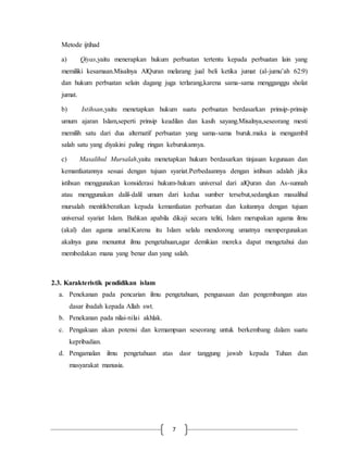 7 
Metode ijtihad 
a) Qiyas,yaitu menerapkan hukum perbuatan tertentu kepada perbuatan lain yang 
memiliki kesamaan.Misalnya AlQuran melarang jual beli ketika jumat (al-jumu’ah 62:9) 
dan hukum perbuatan selain dagang juga terlarang,karena sama-sama mengganggu sholat 
jumat. 
b) Istihsan,yaitu menetapkan hukum suatu perbuatan berdasarkan prinsip-prinsip 
umum ajaran Islam,seperti prinsip keadilan dan kasih sayang.Misalnya,seseorang mesti 
memilih satu dari dua alternatif perbuatan yang sama-sama buruk.maka ia mengambil 
salah satu yang diyakini paling ringan keburukannya. 
c) Masalihul Mursalah,yaitu menetapkan hukum berdasarkan tinjauan kegunaan dan 
kemanfaatannya sesuai dengan tujuan syariat.Perbedaannya dengan istihsan adalah jika 
istihsan menggunakan konsiderasi hukum-hukum universal dari alQuran dan As-sunnah 
atau menggunakan dalil-dalil umum dari kedua sumber tersebut,sedangkan masalihul 
mursalah menitikberatkan kepada kemanfaatan perbuatan dan kaitannya dengan tujuan 
universal syariat Islam. Bahkan apabila dikaji secara teliti, Islam merupakan agama ilmu 
(akal) dan agama amal.Karena itu Islam selalu mendorong umatnya mempergunakan 
akalnya guna menuntut ilmu pengetahuan,agar demikian mereka dapat mengetahui dan 
membedakan mana yang benar dan yang salah. 
2.3. Karakteristik pendidikan islam 
a. Penekanan pada pencarian ilmu pengetahuan, penguasaan dan pengembangan atas 
dasar ibadah kepada Allah swt. 
b. Penekanan pada nilai-nilai akhlak. 
c. Pengakuan akan potensi dan kemampuan seseorang untuk berkembang dalam suatu 
kepribadian. 
d. Pengamalan ilmu pengetahuan atas dasr tanggung jawab kepada Tuhan dan 
masyarakat manusia. 
 