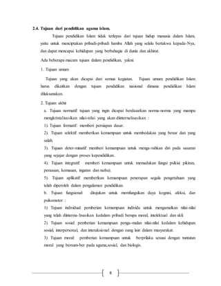 2.4. Tujuan dari pendidikan agama islam. 
Tujuan pendidikan Islam tidak terlepas dari tujuan hidup manusia dalam Islam, 
yaitu untuk menciptakan pribadi-pribadi hamba Allah yang selalu bertakwa kepada-Nya, 
dan dapat mencapai kehidupan yang berbahagia di dunia dan akhirat. 
Ada beberapa macam tujuan dalam pendidikan, yakni: 
8 
1. Tujuan umum 
Tujuan yang akan dicapai dari semua kegiatan. Tujuan umum pendidikan Islam 
harus dikaitkan dengan tujuan pendidikan nasional dimana pendidikan Islam 
dilaksanakan. 
2. Tujuan akhir 
a. Tujuan normatif: tujuan yang ingin dicapai berdasarkan norma-norma yang mampu 
mengkristalisasikan nilai-nilai yang akan diinternalisasikan : 
1). Tujuan formatif: memberi persiapan dasar. 
2). Tujuan selektif: memberikan kemampuan untuk membedakan yang benar dan yang 
salah. 
3). Tujuan deter-minatif: memberi kemampuan untuk menga-rahkan diri pada sasaran 
yang sejajar dengan proses kependidikan. 
4). Tujuan integratif: memberi kemampuan untuk memadukan fungsi psikis( pikiran, 
perasaan, kemauan, ingatan dan nafsu). 
5). Tujuan aplikatif: memberikan kemampuan penerapan segala pengetahuan yang 
telah diperoleh dalam pengalaman pendidikan. 
b. Tujuan fungsional: ditujukan untuk memfungsikan daya kognisi, afeksi, dan 
psikomotor : 
1) Tujuan individual: pemberian kemampuan individu untuk mengamalkan nilai-nilai 
yang telah diinterna- lisasikan kedalam pribadi berupa moral, intelektual dan skil. 
2) Tujuan sosial: pemberian kemampuan penga-malan nilai-nilai kedalam kehidupan 
sosial, interpersonal, dan interaksional dengan oang lain dalam masyarakat. 
3) Tujuan moral: pemberian kemampuan untuk berprilaku sesuai dengan tuntutan 
moral yang bersum-ber pada agama,sosial, dan biologis. 
 