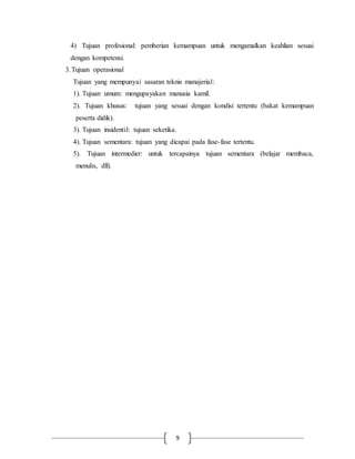 4) Tujuan profesional: pemberian kemampuan untuk mengamalkan keahlian sesuai 
dengan kompetensi. 
3. Tujuan operasional 
Tujuan yang mempunyai sasaran teknis manajerial: 
1). Tujuan umum: mengupayakan manusia kamil. 
2). Tujuan khusus: tujuan yang sesuai dengan kondisi tertentu (bakat kemampuan 
peserta didik). 
3). Tujuan insidentil: tujuan seketika. 
4). Tujuan sementara: tujuan yang dicapai pada fase-fase tertentu. 
5). Tujuan intermedier: untuk tercapainya tujuan sementara (belajar membaca, 
menulis, dll). 
9 
 
