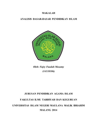 MAKALAH 
ANALISIS DASAR-DASAR PENDIDIKAN ISLAM 
Oleh: Fajry Fuadah Mazamy 
(14110106) 
JURUSAN PENDIDIKAN AGAMA ISLAM 
FAKULTAS ILMU TARBIYAH DAN KEGURUAN 
UNIVERSITAS ISLAM NEGERI MAULANA MALIK IBRAHIM 
MALANG 2014 
 