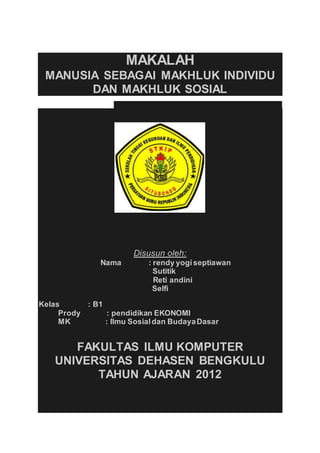 MAKALAH 
MANUSIA SEBAGAI MAKHLUK INDIVIDU 
DAN MAKHLUK SOSIAL 
Disusun oleh: 
Nama : rendy yogi septiawan 
Sutitik 
Reti andini 
Selfi 
Kelas : B1 
Prody : pendidikan EKONOMI 
MK : Ilmu Sosial dan Budaya Dasar 
FAKULTAS ILMU KOMPUTER 
UNIVERSITAS DEHASEN BENGKULU 
TAHUN AJARAN 2012 
 