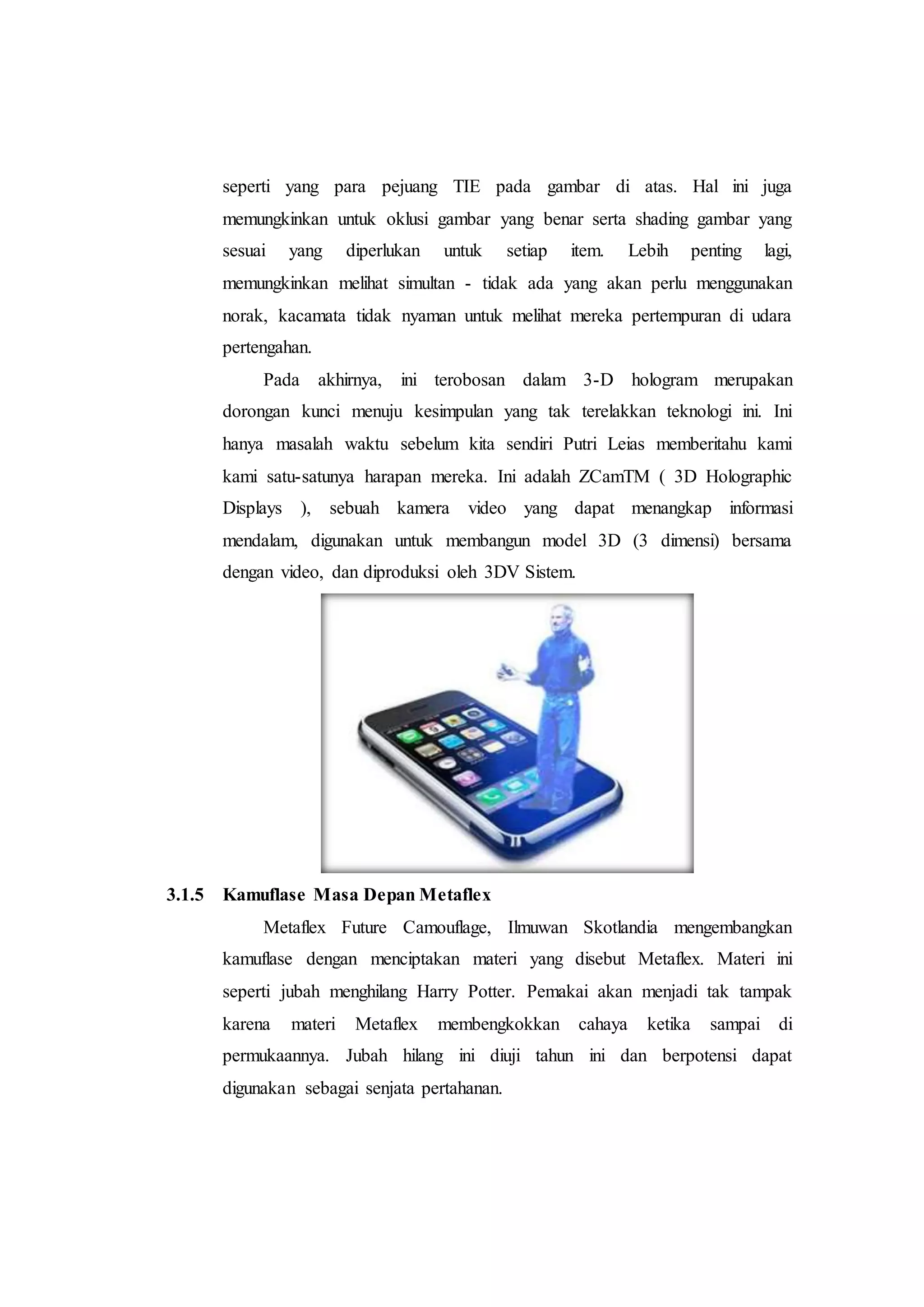 seperti yang para pejuang TIE pada gambar di atas. Hal ini juga 
memungkinkan untuk oklusi gambar yang benar serta shading gambar yang 
sesuai yang diperlukan untuk setiap item. Lebih penting lagi, 
memungkinkan melihat simultan - tidak ada yang akan perlu menggunakan 
norak, kacamata tidak nyaman untuk melihat mereka pertempuran di udara 
pertengahan. 
Pada akhirnya, ini terobosan dalam 3-D hologram merupakan 
dorongan kunci menuju kesimpulan yang tak terelakkan teknologi ini. Ini 
hanya masalah waktu sebelum kita sendiri Putri Leias memberitahu kami 
kami satu-satunya harapan mereka. Ini adalah ZCamTM ( 3D Holographic 
Displays ), sebuah kamera video yang dapat menangkap informasi 
mendalam, digunakan untuk membangun model 3D (3 dimensi) bersama 
dengan video, dan diproduksi oleh 3DV Sistem. 
3.1.5 Kamuflase Masa Depan Metaflex 
Metaflex Future Camouflage, Ilmuwan Skotlandia mengembangkan 
kamuflase dengan menciptakan materi yang disebut Metaflex. Materi ini 
seperti jubah menghilang Harry Potter. Pemakai akan menjadi tak tampak 
karena materi Metaflex membengkokkan cahaya ketika sampai di 
permukaannya. Jubah hilang ini diuji tahun ini dan berpotensi dapat 
digunakan sebagai senjata pertahanan. 
 