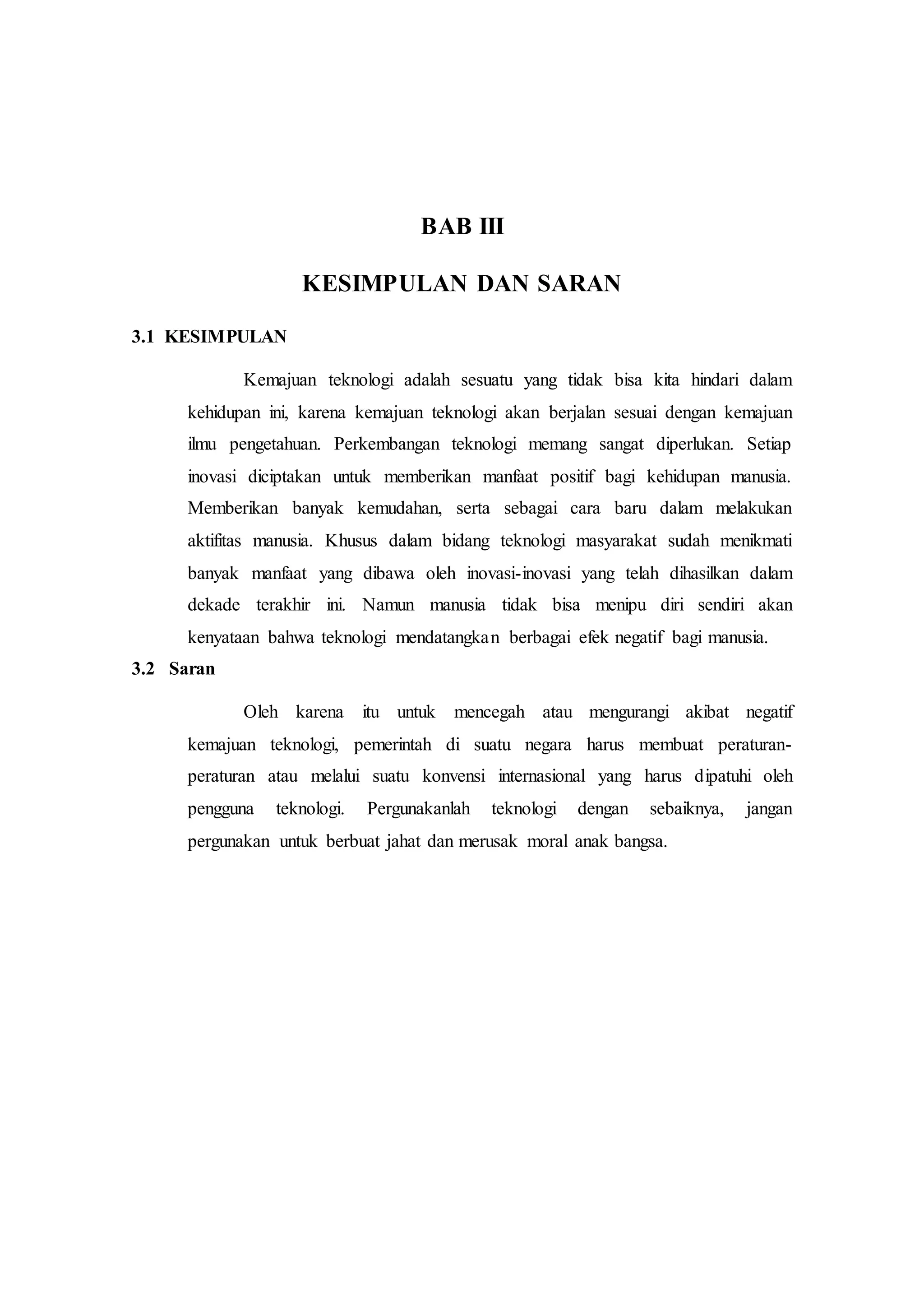 BAB III 
KESIMPULAN DAN SARAN 
3.1 KESIMPULAN 
Kemajuan teknologi adalah sesuatu yang tidak bisa kita hindari dalam 
kehidupan ini, karena kemajuan teknologi akan berjalan sesuai dengan kemajuan 
ilmu pengetahuan. Perkembangan teknologi memang sangat diperlukan. Setiap 
inovasi diciptakan untuk memberikan manfaat positif bagi kehidupan manusia. 
Memberikan banyak kemudahan, serta sebagai cara baru dalam melakukan 
aktifitas manusia. Khusus dalam bidang teknologi masyarakat sudah menikmati 
banyak manfaat yang dibawa oleh inovasi-inovasi yang telah dihasilkan dalam 
dekade terakhir ini. Namun manusia tidak bisa menipu diri sendiri akan 
kenyataan bahwa teknologi mendatangkan berbagai efek negatif bagi manusia. 
3.2 Saran 
Oleh karena itu untuk mencegah atau mengurangi akibat negatif 
kemajuan teknologi, pemerintah di suatu negara harus membuat peraturan-peraturan 
atau melalui suatu konvensi internasional yang harus dipatuhi oleh 
pengguna teknologi. Pergunakanlah teknologi dengan sebaiknya, jangan 
pergunakan untuk berbuat jahat dan merusak moral anak bangsa. 
 