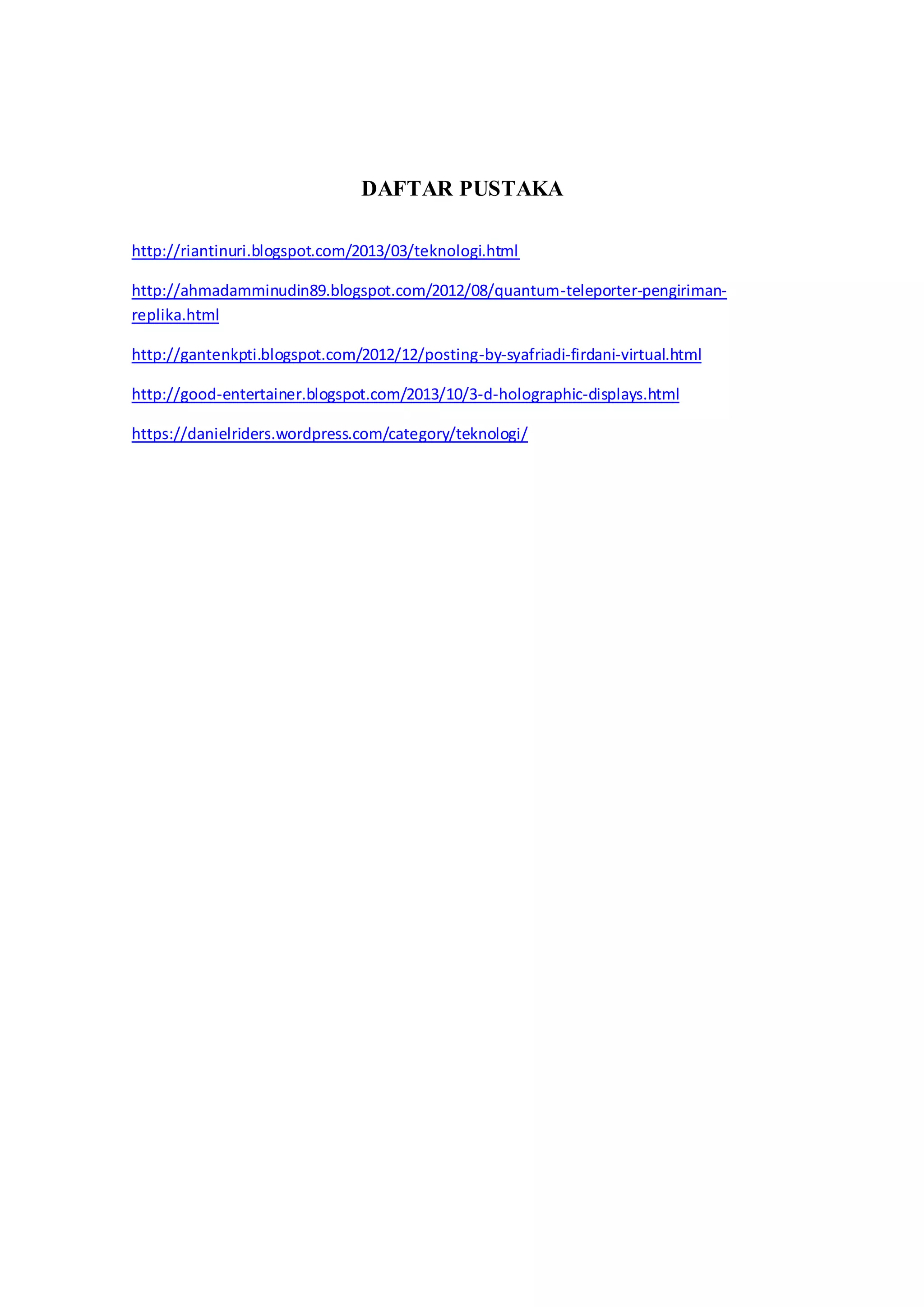 DAFTAR PUSTAKA 
http://riantinuri.blogspot.com/2013/03/teknologi.html 
http://ahmadamminudin89.blogspot.com/2012/08/quantum-teleporter-pengiriman-replika. 
html 
http://gantenkpti.blogspot.com/2012/12/posting-by-syafriadi-firdani-virtual.html 
http://good-entertainer.blogspot.com/2013/10/3-d-holographic-displays.html 
https://danielriders.wordpress.com/category/teknologi/ 
