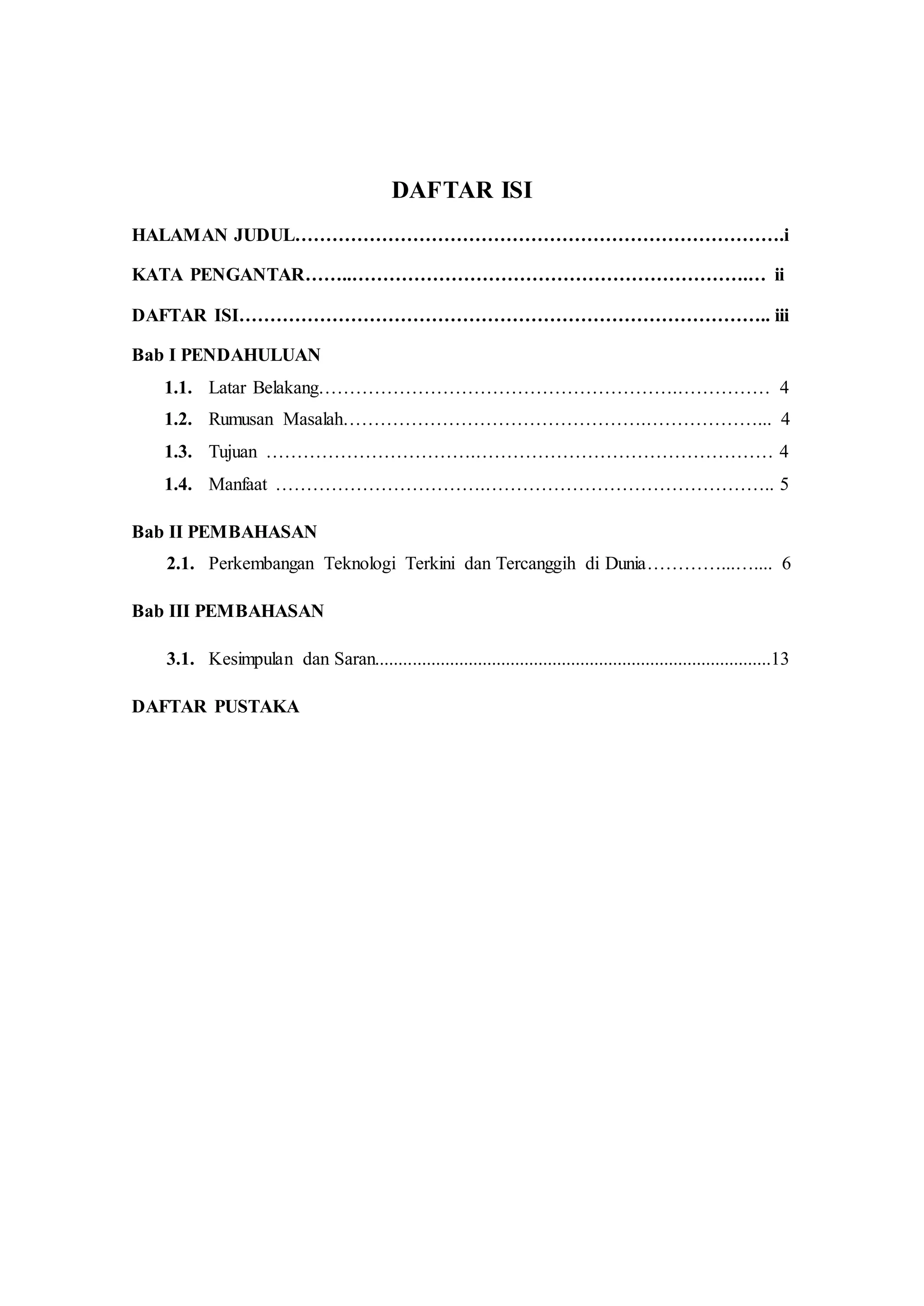 DAFTAR ISI 
HALAMAN JUDUL…………………………………………………………………….i 
KATA PENGANTAR……..……………………………………………………….… ii 
DAFTAR ISI………………………………………………………………………….. iii 
Bab I PENDAHULUAN 
1.1. Latar Belakang………………………………………………….…………… 4 
1.2. Rumusan Masalah………………………………………….………………... 4 
1.3. Tujuan …………………………….………………………………………… 4 
1.4. Manfaat …………………………….……………………………………….. 5 
Bab II PEMBAHASAN 
2.1. Perkembangan Teknologi Terkini dan Tercanggih di Dunia…………...….... 6 
Bab III PEMBAHASAN 
3.1. Kesimpulan dan Saran.....................................................................................13 
DAFTAR PUSTAKA 
 
