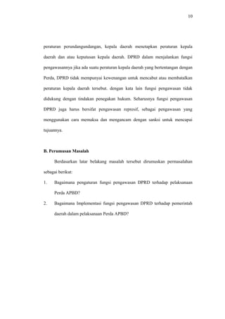 10
peraturan perundangundangan, kepala daerah menetapkan peraturan kepala
daerah dan atau keputusan kepala daerah. DPRD dalam menjalankan fungsi
pengawasannya jika ada suatu peraturan kepala daerah yang bertentangan dengan
Perda, DPRD tidak mempunyai kewenangan untuk mencabut atau membatalkan
peraturan kepala daerah tersebut. dengan kata lain fungsi pengawasan tidak
didukung dengan tindakan penegakan hukum. Seharusnya fungsi pengawasan
DPRD juga harus bersifat pengawasan represif, sebagai pengawasan yang
menggunakan cara memaksa dan mengancam dengan sanksi untuk mencapai
tujuannya.
B. Perumusan Masalah
Berdasarkan latar belakang masalah tersebut dirumuskan permasalahan
sebagai berikut:
1. Bagaimana pengaturan fungsi pengawasan DPRD terhadap pelaksanaan
Perda APBD?
2. Bagaimana Implementasi fungsi pengawasan DPRD terhadap pemerintah
daerah dalam pelaksanaan Perda APBD?
 