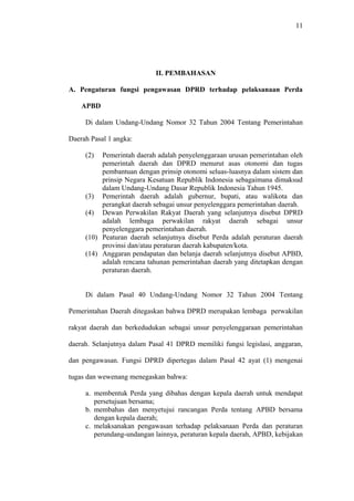 11
II. PEMBAHASAN
A. Pengaturan fungsi pengawasan DPRD terhadap pelaksanaan Perda
APBD
Di dalam Undang-Undang Nomor 32 Tahun 2004 Tentang Pemerintahan
Daerah Pasal 1 angka:
(2) Pemerintah daerah adalah penyelenggaraan urusan pemerintahan oleh
pemerintah daerah dan DPRD menurut asas otonomi dan tugas
pembantuan dengan prinsip otonomi seluas-luasnya dalam sistem dan
prinsip Negara Kesatuan Republik Indonesia sebagaimana dimaksud
dalam Undang-Undang Dasar Republik Indonesia Tahun 1945.
(3) Pemerintah daerah adalah gubernur, bupati, atau walikota dan
perangkat daerah sebagai unsur penyelenggara pemerintahan daerah.
(4) Dewan Perwakilan Rakyat Daerah yang selanjutnya disebut DPRD
adalah lembaga perwakilan rakyat daerah sebagai unsur
penyelenggara pemerintahan daerah.
(10) Peaturan daerah selanjutnya disebut Perda adalah peraturan daerah
provinsi dan/atau peraturan daerah kabupaten/kota.
(14) Anggaran pendapatan dan belanja daerah selanjutnya disebut APBD,
adalah rencana tahunan pemerintahan daerah yang ditetapkan dengan
peraturan daerah.
Di dalam Pasal 40 Undang-Undang Nomor 32 Tahun 2004 Tentang
Pemerintahan Daerah ditegaskan bahwa DPRD merupakan lembaga perwakilan
rakyat daerah dan berkedudukan sebagai unsur penyelenggaraan pemerintahan
daerah. Selanjutnya dalam Pasal 41 DPRD memiliki fungsi legislasi, anggaran,
dan pengawasan. Fungsi DPRD dipertegas dalam Pasal 42 ayat (1) mengenai
tugas dan wewenang menegaskan bahwa:
a. membentuk Perda yang dibahas dengan kepala daerah untuk mendapat
persetujuan bersama;
b. membahas dan menyetujui rancangan Perda tentang APBD bersama
dengan kepala daerah;
c. melaksanakan pengawasan terhadap pelaksanaan Perda dan peraturan
perundang-undangan lainnya, peraturan kepala daerah, APBD, kebijakan
 