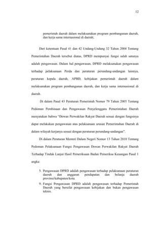 12
pemerintah daerah dalam melaksanakan program pembangunan daerah,
dan kerja sama internasional di daerah;
Dari ketentuan Pasal 41 dan 42 Undang-Undang 32 Tahun 2004 Tentang
Pemerintahan Daerah tersebut diatas, DPRD mempunyai fungsi salah satunya
adalah pengawasan. Dalam hal pengawasan, DPRD melaksanakan pengawasan
terhadap pelaksanaan Perda dan peraturan perundang-undangan lainnya,
peraturan kepala daerah, APBD, kebijakan pemerintah daerah dalam
melaksanakan program pembangunan daerah, dan kerja sama internasional di
daerah.
Di dalam Pasal 43 Peraturan Pemerintah Nomor 79 Tahun 2005 Tentang
Pedoman Pembinaan dan Pengawasan Penyelenggara Pemerintahan Daerah
menyatakan bahwa “Dewan Perwakilan Rakyat Daerah sesuai dengan fungsinya
dapat melakukan pengawasan atas pelaksanaan urusan Pemerintahan Daerah di
dalam wilayah kerjanya sesuai dengan peraturan perundang-undangan”.
Di dalam Peraturan Menteri Dalam Negeri Nomor 13 Tahun 2010 Tentang
Pedoman Pelaksanaan Fungsi Pengawasan Dewan Perwakilan Rakyat Daerah
Terhadap Tindak Lanjut Hasil Pemeriksaan Badan Pemeriksa Keuangan Pasal 1
angka:
5. Pengawasan DPRD adalah pengawasan terhadap pelaksanaan peraturan
daerah dan anggaran pendapatan dan belanja daerah
provinsi/kabupaten/kota.
9. Fungsi Pengawasan DPRD adalah pengawasan terhadap Pemerintah
Daerah yang bersifat pengawasan kebijakan dan bukan pengawasan
teknis.
 