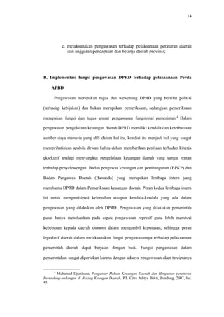14
c. melaksanakan pengawasan terhadap pelaksanaan peraturan daerah
dan anggaran pendapatan dan belanja daerah provinsi;
B. Implementasi fungsi pengawasan DPRD terhadap pelaksanaan Perda
APBD
Pengawasan merupakan tugas dan wewenang DPRD yang bersifat politisi
(terhadap kebijakan) dan bukan merupakan pemeriksaan, sedangkan pemeriksaan
merupakan fungsi dan tugas aparat pengawasan fungsional pemerintah.4
Dalam
pengawasan pengelolaan keuangan daerah DPRD memiliki kendala dan keterbatasan
sumber daya manusia yang ahli dalam hal itu, kondisi itu menjadi hal yang sangat
memprihatinkan apabila dewan keliru dalam memberikan penilaan terhadap kinerja
eksekutif apalagi menyangkut pengelolaan keuangan daerah yang sangat rentan
terhadap penyelewengan. Badan pengawas keuangan dan pembangunan (BPKP) dan
Badan Pengawas Daerah (Bawasda) yang merupakan lembaga intern yang
membantu DPRD dalam Pemeriksaan keuangan daerah. Peran kedua lembaga intern
ini untuk mengantisipasi kelemahan ataupun kendala-kendala yang ada dalam
pengawasan yang dilakukan oleh DPRD. Pengawasan yang dilakukan pemerintah
pusat hanya menekankan pada aspek pengawasan represif guna lebih memberi
kebebasan kepada daerah otonom dalam mengambil keputusan, sehingga peran
legeslatif daerah dalam melaksanakan fungsi pengawasannya terhadap pelaksanaan
pemerintah daerah dapat berjalan dengan baik. Fungsi pengawasan dalam
pemerintahan sangat diperlukan karena dengan adanya pengawasan akan terciptanya
4
Muhamad Djumhana, Pengantar Hukum Keuangan Daerah dan Himpunan peraturan
Perundang-undangan di Bidang Keungan Daerah, PT. Citra Aditya Bakti, Bandung, 2007, hal.
45.
 