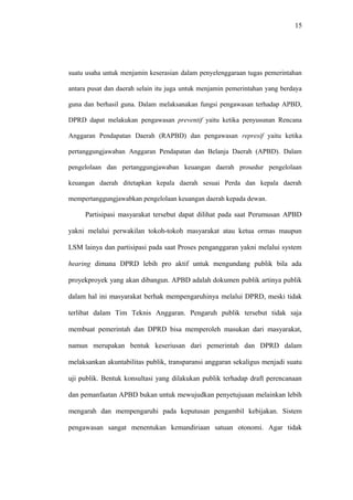 15
suatu usaha untuk menjamin keserasian dalam penyelenggaraan tugas pemerintahan
antara pusat dan daerah selain itu juga untuk menjamin pemerintahan yang berdaya
guna dan berhasil guna. Dalam melaksanakan fungsi pengawasan terhadap APBD,
DPRD dapat melakukan pengawasan preventif yaitu ketika penyusunan Rencana
Anggaran Pendapatan Daerah (RAPBD) dan pengawasan represif yaitu ketika
pertanggungjawaban Anggaran Pendapatan dan Belanja Daerah (APBD). Dalam
pengelolaan dan pertanggungjawaban keuangan daerah prosedur pengelolaan
keuangan daerah ditetapkan kepala daerah sesuai Perda dan kepala daerah
mempertanggungjawabkan pengelolaan keuangan daerah kepada dewan.
Partisipasi masyarakat tersebut dapat dilihat pada saat Perumusan APBD
yakni melalui perwakilan tokoh-tokoh masyarakat atau ketua ormas maupun
LSM lainya dan partisipasi pada saat Proses penganggaran yakni melalui system
hearing dimana DPRD lebih pro aktif untuk mengundang publik bila ada
proyekproyek yang akan dibangun. APBD adalah dokumen publik artinya publik
dalam hal ini masyarakat berhak mempengaruhinya melalui DPRD, meski tidak
terlibat dalam Tim Teknis Anggaran. Pengaruh publik tersebut tidak saja
membuat pemerintah dan DPRD bisa memperoleh masukan dari masyarakat,
namun merupakan bentuk keseriusan dari pemerintah dan DPRD dalam
melaksankan akuntabilitas publik, transparansi anggaran sekaligus menjadi suatu
uji publik. Bentuk konsultasi yang dilakukan publik terhadap draft perencanaan
dan pemanfaatan APBD bukan untuk mewujudkan penyetujuaan melainkan lebih
mengarah dan mempengaruhi pada keputusan pengambil kebijakan. Sistem
pengawasan sangat menentukan kemandiriaan satuan otonomi. Agar tidak
 