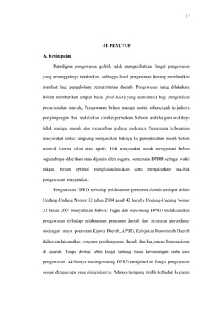 17
III. PENUTUP
A. Kesimpulan
Paradigma pengawasan politik telah mengakibatkan fungsi pengawasan
yang sesungguhnya terabaikan, sehingga hasil pengawasan kurang memberikan
manfaat bagi pengelolaan pemerintahan daerah. Pengawasan yang dilakukan,
belum memberikan umpan balik (feed back) yang substansial bagi pengelolaan
pemerintahan daerah, Pengawasan belum mampu untuk m€encegah terjadinya
penyimpangan dan melakukan koreksi perbaikan. Saluran melalui para wakilnya
tidak mampu masuk dan menembus gedung parlemen. Sementara keberanian
masyarakat untuk langsung menyarakan haknya ke pemerintahan masih belum
muncul karena takut atau apatis. Hak masyarakat untuk mengawasi belum
sepenuhnya diberikan atau dijamin oleh negara, sementara DPRD sebagai wakil
rakyat, belum optimal mengkoordinasikan serta menyalurkan hak-hak
pengawasan masyarakat.
Pengawasan DPRD terhadap pelaksanaan peraturan daerah terdapat dalam
Undang-Undang Nomor 32 tahun 2004 pasal 42 huruf c Undang-Undang Nomor
32 tahun 2004 menyatakan bahwa: Tugas dan wewenang DPRD melaksanakan
pengawasan terhadap pelaksanaan peraturan daerah dan peraturan perundang-
undangan lainya peraturan Kepala Daerah, APBD, Kebijakan Pemerintah Daerah
dalam melaksanakan program pembangunan daerah dan kerjasama Internasional
di daerah. Tanpa dirinci lebih lanjut tentang batas kewenangan serta cara
pengawasan. Akibatnya masing-masing DPRD menjabarkan fungsi pengawasan
sesuai dengan apa yang diinginkanya. Adanya tumpang tindih terhadap kegiatan
 