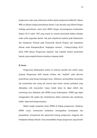 18
pengawasan siapa yang seharusnya disebut aparat pengawasan didaerah? adanya
BPK ini dikenal sebagai pemeriksaan ekstren. Lalu ada pula yang dikenal dengan
lembaga pemeriksaan intern yaitu BPKP dengan kewenangannya berdasarkan
Kepres No.31 tahun 1983 yang masuk ke instansi pemerintah bahkan kebadan
usaha milik negaradan daerah. Ada pula Inspektorat Jenderal pada Departemen
dan Inspektorat Wilayah pada Pemerintah Daerah Propinsi dan Inspektorat
Daerah untuk Kabupaten/Kota. Sedangkan menurut , Undang-Undang No32
tahun 2004 adanya Pengawasan legislatif. Jadi wajarlah instansi pemerintah
banyak yang mengeluh karena terjadinya tumpang tindih.
B. Saran
Pengawasan dilaksanakan selama ini terkesan sporadis dan reaktif, tanpa
program Pengawasan lebih banyak terfokus dan ”terjebak” pada aktivitas
pemeriksaan yang berupa kunjungan kerja. Akibatnya, permasalahan masyarakat
tak terselesaikan dan sering tak muncul jalan keluar menuju perbaikan yang
diharapkan oleh masyarakat. Upaya tindak lanjut itu dapat efektif, jika
monitoring terus dilakukan oleh DPRD secara berkelanjutan. DPRD juga dapat
menggunakan hak angket dan interpelasinya dalam memantau dan mendorong
tindak lanjut hasil pengawasannya.
Dalam rangka penguatan peran DPRD di bidang pengawasan, sebaiknya
DPRD secara institusional melakukan meningkatkan kemampuan dan
pengetahuan, konsepsional dan operasional tentang pengawasan Anggaran dan
Pendapatan Belanja Daerah. Guna memudahkan fungsi pengawasan yang bersifat
 