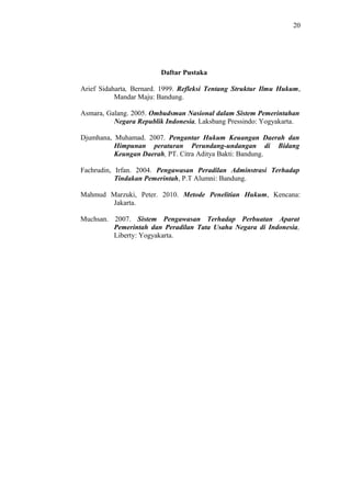 20
Daftar Pustaka
Arief Sidaharta, Bernard. 1999. Refleksi Tentang Struktur Ilmu Hukum,
Mandar Maju: Bandung.
Asmara, Galang. 2005. Ombudsman Nasional dalam Sistem Pemerintahan
Negara Republik Indonesia, Laksbang Pressindo: Yogyakarta.
Djumhana, Muhamad. 2007. Pengantar Hukum Keuangan Daerah dan
Himpunan peraturan Perundang-undangan di Bidang
Keungan Daerah, PT. Citra Aditya Bakti: Bandung.
Fachrudin, Irfan. 2004. Pengawasan Peradilan Adminstrasi Terhadap
Tindakan Pemerintah, P.T Alumni: Bandung.
Mahmud Marzuki, Peter. 2010. Metode Penelitian Hukum, Kencana:
Jakarta.
Muchsan. 2007. Sistem Pengawasan Terhadap Perbuatan Aparat
Pemerintah dan Peradilan Tata Usaha Negara di Indonesia,
Liberty: Yogyakarta.
 
