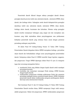 3
Pemerintah daerah dikenal dengan adanya perangkat daerah dimana
perangkat daerah provinsi terdiri atas sekretariat daerah, sekretariat DPRD, dinas
daerah, dan lembaga teknis. Sedangkan untuk daerah kabupaten/kota perangkat
daerahnya terdiri atas sekretariat daerah, sekretariat DPRD, dinas daerah,
lembaga teknis daerah, kecamatan dan kelurahan. Dimana setiap perangkat
daerah tersebut mempunyai hubungan yang sangat erat dan merupakan satu
kesatuan yang tidak terpisahkan dalam penyelenggaraan atau pelaksanaan
kebijakan pemerintah daerah yang tentunya harus sesuai dengan peraturan
perundang-undangan yang berlaku.
Di dalam Pasal 40 Undang-Undang Nomor 32 Tahun 2004 Tentang
Pemerintahan Daerah ditegaskan bahwa DPRD merupakan lembaga perwakilan
rakyat daerah dan berkedudukan sebagai unsur penyelenggaraan pemerintahan
daerah. Selanjutnya dalam Pasal 41 DPRD memiliki fungsi legislasi, anggaran,
dan pengawasan. Fungsi DPRD dipertegas dalam Pasal 42 ayat (1) mengenai
tugas dan wewenang menegaskan bahwa:
a. membentuk Perda yang dibahas dengan kepala daerah untuk mendapat
persetujuan bersama;
b. membahas dan menyetujui rancangan Perda tentang APBD bersama
dengan kepala daerah;
c. melaksanakan pengawasan terhadap pelaksanaan Perda dan peraturan
perundang-undangan lainnya, peraturan kepala daerah, APBD, kebijakan
pemerintah daerah dalam melaksanakan program pembangunan daerah,
dan kerja sama internasional di daerah;
Dari ketentuan Pasal 41 dan 42 Undang-Undang 32 Tahun 2004 Tentang
Pemerintahan Daerah tersebut diatas, DPRD mempunyai fungsi salah satunya
adalah pengawasan. Dalam hal pengawasan, DPRD melaksanakan pengawasan
 