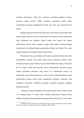 4
terhadap pelaksanaan Perda dan peraturan perundang-undangan lainnya,
peraturan kepala daerah, APBD, kebijakan pemerintah daerah dalam
melaksanakan program pembangunan daerah, dan kerja sama internasional di
daerah.
Kegiatan pengawasan bukanlah tujuan dari suatu kegiatan pemerintah, akan
tetapi sebagai salah satu sarana untuk menjamin tercapainya tujuan pelaksanaan
suatu perbuatan atau kegiatan. Dalam hukum tata negara dan hukum
pemerintahan berarti untuk menjamin segala sikap tindak lembaga-lembaga
kenegaraan dan lembaga-lembaga pemerintahan (Badan dan Pejabat Tata usaha
Negara) berjalan sesuai dengan hukum yang berlaku.
Perbuatan tercela yang dilakukan oleh aparat pemerintah tendensinya akan
menimbulkan kerugian bagi pihak yang terkena perbuatan tersebut. Demi
keadilan perbuatan yang demikian ini pasti tidak dikehendaki adanya. Menyadari
hal ini, Negara selalu akan berusaha untuk mengendalikan aparatnya jangan
sampai melakukan perbuatan yang tercela ini. Sehubungan dengan ini,
diadakanlah suatu sistem pengawasan (control system) terhadap perbuatan aparat
pemerintahan dengan tujuan untuk menghindari terjadinya perbuatan yang
merugikan masyarakat, setidaknya menekan seminimal mungkin terjadinya
perbuatan tersebut. 1
Mengenai Angaran Pendapatan dan Belanja Derah diatur di dalam Pasal
179 Undang-Undang 32 Tahun 2004 Tentang Pemerintahan Daerah bahwa
APBD merupakan dasar pengelolaan keuangan daerah dalam masa 1 (satu) tahun
1
Muchsan, Sistem Pengawasan Terhadap Perbuatan Aparat Pemerintah dan Peradilan
Tata Usaha Negara di Indonesia, Liberty, Yogyakarta, 2007, hal.36.
 