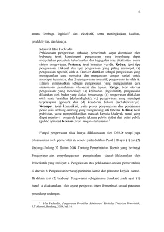 6
antara lembaga legislatif dan eksekutif, serta meningkatkan kualitas,
produktivitas, dan kinerja.
Menurut Irfan Fachrudin:
Pelaksanaan pengawasan terhadap pemerintah, dapat ditentukan oleh
beberapa teori konsekuensi pengawasan yang berpeluang dapat
menjelaskan penyebab keberhasilan dan kegagalan atau efektivitas suatu
sistem pengawasan. Pertama; teori kekuatan yuridis. Kedua; teori tipe
pengawasan. Dikenal dua tipe pengawasan yang paling menonjol, (a)
pengawasan represif, oleh A. Dunsire diartikan sebagai pengawasan yang
menggunakan cara memaksa dan mengancam dengan sanksi untuk
mencapai tujuannya; dan (b) pengawasan normatif, pengawasan ini oleh A.
Etzioni dimaksudkan sebagai pengawasan yang menggunakan cara
sinkronisasi pemahaman nilai-nilai dan tujuan. Ketiga; teori otoritas
pengawasan, yang mencakup: (a) keabsahan (legitimiteit), pengawasan
dilakukan oleh badan yang diakui berwenang; (b) pengawasan dilakukan
oleh suatu keahlian (deskundigheid), (c) pengawasan yang mendapat
kepercayaan (geloof), dan (d) kesadaran hukum (rechsbewustzijn).
Keempat; teori komunikasi, yaitu proses penyampaian dan penerimaan
pesan atau lambing-lambang yang mengandung arti tertentu. Kelima; teori
publisitas, yaitu mempublikasikan masalah kepada khalayak ramai yang
dapat memberi pengaruh kepada tekanan public akibat dari opini publik
(public opinion) Keenam; teori arogansi kekuasaan.2
Fungsi pengawasan tidak hanya dilaksanakan oleh DPRD tetapi juga
dilaksanakan oleh pemerintah itu sendiri yaitu didalam Pasal 218 ayat (1) dan (2)
Undang-Undang 32 Tahun 2004 Tentang Pemerintahan Daerah yang berbunyi
Pengawasan atas penyelenggaraan pemerintahan daerah dilaksanakan oleh
Pemerintah yang meliput: a. Pengawasan atas pelaksanaan-urusan pemerintahan
di daerah; b. Pengawasan terhadap peraturan daerah dan peraturan kepala daerah.
Di dalam ayat (2) berbunyi Pengawasan sebagaimana dimaksud pada ayat (1)
huruf a dilaksanakan oleh aparat pengawas intern Pemerintah sesuai petaturan
perundang-undangan.
2
Irfan Fachrudin, Pengawasan Peradilan Adminstrasi Terhadap Tindakan Pemerintah,
P.T Alumni, Bandung, 2004, hal. 16.
 
