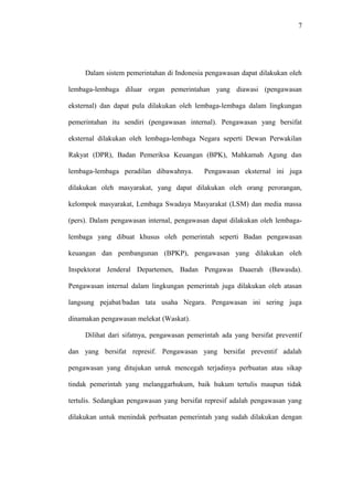 7
Dalam sistem pemerintahan di Indonesia pengawasan dapat dilakukan oleh
lembaga-lembaga diluar organ pemerintahan yang diawasi (pengawasan
eksternal) dan dapat pula dilakukan oleh lembaga-lembaga dalam lingkungan
pemerintahan itu sendiri (pengawasan internal). Pengawasan yang bersifat
eksternal dilakukan oleh lembaga-lembaga Negara seperti Dewan Perwakilan
Rakyat (DPR), Badan Pemeriksa Keuangan (BPK), Mahkamah Agung dan
lembaga-lembaga peradilan dibawahnya. Pengawasan eksternal ini juga
dilakukan oleh masyarakat, yang dapat dilakukan oleh orang perorangan,
kelompok masyarakat, Lembaga Swadaya Masyarakat (LSM) dan media massa
(pers). Dalam pengawasan internal, pengawasan dapat dilakukan oleh lembaga-
lembaga yang dibuat khusus oleh pemerintah seperti Badan pengawasan
keuangan dan pembangunan (BPKP), pengawasan yang dilakukan oleh
Inspektorat Jenderal Departemen, Badan Pengawas Daaerah (Bawasda).
Pengawasan internal dalam lingkungan pemerintah juga dilakukan oleh atasan
langsung pejabat/badan tata usaha Negara. Pengawasan ini sering juga
dinamakan pengawasan melekat (Waskat).
Dilihat dari sifatnya, pengawasan pemerintah ada yang bersifat preventif
dan yang bersifat represif. Pengawasan yang bersifat preventif adalah
pengawasan yang ditujukan untuk mencegah terjadinya perbuatan atau sikap
tindak pemerintah yang melanggarhukum, baik hukum tertulis maupun tidak
tertulis. Sedangkan pengawasan yang bersifat represif adalah pengawasan yang
dilakukan untuk menindak perbuatan pemerintah yang sudah dilakukan dengan
 