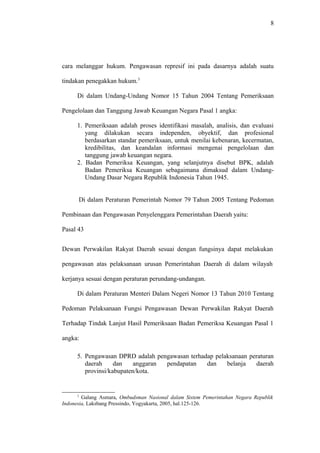 8
cara melanggar hukum. Pengawasan represif ini pada dasarnya adalah suatu
tindakan penegakkan hukum.3
Di dalam Undang-Undang Nomor 15 Tahun 2004 Tentang Pemeriksaan
Pengelolaan dan Tanggung Jawab Keuangan Negara Pasal 1 angka:
1. Pemeriksaan adalah proses identifikasi masalah, analisis, dan evaluasi
yang dilakukan secara independen, obyektif, dan profesional
berdasarkan standar pemeriksaan, untuk menilai kebenaran, kecermatan,
kredibilitas, dan keandalan informasi mengenai pengelolaan dan
tanggung jawab keuangan negara.
2. Badan Pemeriksa Keuangan, yang selanjutnya disebut BPK, adalah
Badan Pemeriksa Keuangan sebagaimana dimaksud dalam Undang-
Undang Dasar Negara Republik Indonesia Tahun 1945.
Di dalam Peraturan Pemerintah Nomor 79 Tahun 2005 Tentang Pedoman
Pembinaan dan Pengawasan Penyelenggara Pemerintahan Daerah yaitu:
Pasal 43
Dewan Perwakilan Rakyat Daerah sesuai dengan fungsinya dapat melakukan
pengawasan atas pelaksanaan urusan Pemerintahan Daerah di dalam wilayah
kerjanya sesuai dengan peraturan perundang-undangan.
Di dalam Peraturan Menteri Dalam Negeri Nomor 13 Tahun 2010 Tentang
Pedoman Pelaksanaan Fungsi Pengawasan Dewan Perwakilan Rakyat Daerah
Terhadap Tindak Lanjut Hasil Pemeriksaan Badan Pemeriksa Keuangan Pasal 1
angka:
5. Pengawasan DPRD adalah pengawasan terhadap pelaksanaan peraturan
daerah dan anggaran pendapatan dan belanja daerah
provinsi/kabupaten/kota.
3
Galang Asmara, Ombudsman Nasional dalam Sistem Pemerintahan Negara Republik
Indonesia, Laksbang Pressindo, Yogyakarta, 2005, hal.125-126.
 