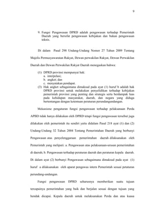 9
9. Fungsi Pengawasan DPRD adalah pengawasan terhadap Pemerintah
Daerah yang bersifat pengawasan kebijakan dan bukan pengawasan
teknis.
Di dalam Pasal 298 Undang-Undang Nomor 27 Tahun 2009 Tentang
Majelis Permusyawaratan Rakyat, Dewan perwakilan Rakyat, Dewan Perwakilan
Daerah dan Dewan Perwakilan Rakyat Daerah menegaskan bahwa:
(1) DPRD provinsi mempunyai hak:
a. interpelasi;
b. angket; dan
c. menyatakan pendapat.
(3) Hak angket sebagaimana dimaksud pada ayat (1) huruf b adalah hak
DPRD provinsi untuk melakukan penyelidikan terhadap kebijakan
pemerintah provinsi yang penting dan strategis serta berdampak luas
pada kehidupan masyarakat, daerah, dan negara yang diduga
bertentangan dengan ketentuan peraturan perundangundangan.
Mekanisme pengaturan fungsi pengawasan terhadap pelaksanaan Perda
APBD tidak hanya dilakukan oleh DPRD tetapi fungsi pengawasan tersebut juga
dilakukan oleh pemerintah itu sendiri yaitu didalam Pasal 218 ayat (1) dan (2)
Undang-Undang 32 Tahun 2004 Tentang Pemerintahan Daerah yang berbunyi
Pengawasan atas penyelenggaraan pemerintahan daerah dilaksanakan oleh
Pemerintah yang meliputi: a. Pengawasan atas pelaksanaan-urusan pemerintahan
di daerah; b. Pengawasan terhadap peraturan daerah dan peraturan kepala daerah.
Di dalam ayat (2) berbunyi Pengawasan sebagaimana dimaksud pada ayat (1)
huruf a dilaksanakan oleh aparat pengawas intern Pemerintah sesuai petaturan
perundang-undangan.
Fungsi pengawasan DPRD seharusnya memberikan suatu tujuan
tercapainya pemerintahan yang baik dan berjalan sesuai dengan tujuan yang
hendak dicapai. Kepala daerah untuk melaksanakan Perda dan atas kuasa
 