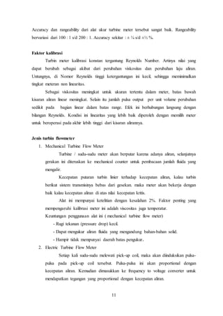 11
Accuracy dan rangeability dari alat ukur turbine meter tersebut sangat baik. Rangeability
bervariasi dari 100 : 1 s/d 200 : 1. Accuracy sekitar : ± ¼ s/d ±½ %.
Faktor kalibrasi
Turbin meter kalibrasi konstan tergantung Reynolds Number. Artinya nilai yang
dapat berubah sebagai akibat dari perubahan viskositas dan perubahan laju aliran.
Untungnya, di Nomor Reynolds tinggi ketergantungan ini kecil, sehingga meminimalkan
tingkat meteran non linearitas.
Sebagai viskositas meningkat untuk ukuran tertentu dalam meter, batas bawah
kisaran aliran linear meningkat. Selain itu jumlah pulsa output per unit volume perubahan
sedikit pada bagian linear dalam batas range. Efek ini berhubungan langsung dengan
bilangan Reynolds. Kondisi ini linearitas yang lebih baik diperoleh dengan memilih meter
untuk beroperasi pada akhir lebih tinggi dari kisaran alirannya.
Jenis turbin flowmeter
1. Mechanical Turbine Flow Meter
Turbine / sudu-sudu meter akan berputar karena adanya aliran, selanjutnya
gerakan ini diteruskan ke mechanical counter untuk pembacaan jumlah fluida yang
mengalir.
Kecepatan putaran turbin linier terhadap kecepatan aliran, kalau turbin
berikut sistem transmisinya bebas dari gesekan. maka meter akan bekerja dengan
baik kalau kecepatan aliran di atas nilai kecepatan kritis.
Alat ini mempunyai ketelitian dengan kesalahan 2%. Faktor penting yang
mempengaruhi kalibrasi meter ini adalah viscositas juga temperatur.
Keuntungan penggunaan alat ini ( mechanical turbine flow meter)
- Rugi tekanan (pressure drop) kecil.
- Dapat mengukur aliran fluida yang mengandung bahan-bahan solid.
- Hampir tidak mempunyai daerah batas pengukur.
2. Electric Turbine Flow Meter
Setiap kali sudu-sudu melewati pick-up coil, maka akan diinduksikan pulsa-
pulsa pada pick-up coil tersebut. Pulsa-pulsa ini akan proportional dengan
kecepatan aliran. Kemudian dimasukkan ke frequency to voltage converter untuk
mendapatkan tegangan yang proportional dengan kecepatan aliran.
 