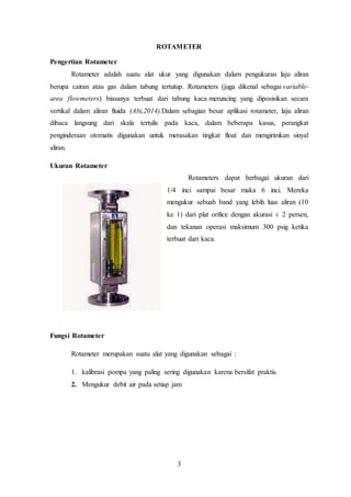 3
ROTAMETER
Pengertian Rotameter
Rotameter adalah suatu alat ukur yang digunakan dalam pengukuran laju aliran
berupa cairan atau gas dalam tabung tertutup. Rotameters (juga dikenal sebagai variable-
area flowmeters) biasanya terbuat dari tabung kaca meruncing yang diposisikan secara
vertikal dalam aliran fluida (Abi,2014).Dalam sebagian besar aplikasi rotameter, laju aliran
dibaca langsung dari skala tertulis pada kaca, dalam beberapa kasus, perangkat
penginderaan otomatis digunakan untuk merasakan tingkat float dan mengirimkan sinyal
aliran.
Ukuran Rotameter
Rotameters dapat berbagai ukuran dari
1/4 inci sampai besar maka 6 inci. Mereka
mengukur sebuah band yang lebih luas aliran (10
ke 1) dari plat orifice dengan akurasi ± 2 persen,
dan tekanan operasi maksimum 300 psig ketika
terbuat dari kaca.
Fungsi Rotameter
Rotameter merupakan suatu alat yang digunakan sebagai :
1. kalibrasi pompa yang paling sering digunakan karena bersifat praktis.
2. Mengukur debit air pada setiap jam
 