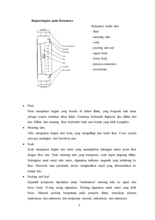 5
Bagian-bagian pada Rotameter
Rotameter terdiri dari:
- float
- metering tube
- scale
- packing and seal
- upper body
- lower body
- process connection
- accessories
 Float
Float merupakan bagian yang berada di dalam fluida, yang bergerak naik turun
sebagai respon terhadap aliran fluida. Umumnya berbentuk lingkaran jika dilihat dari
atas. Dilihat dari samping, float berbentuk bulat atau bentuk yang lebih kompleks.
 Metering tube
Tube merupakan bagian dari body yang mengelilingi dan berisi float. Cross section
area-nya meningkat dari bawah ke atas.
 Scale
Scale merupakan bagian dari meter yang menunjukkan hubungan antara posisi float
dengan flow rate. Pada metering tube yang transparan, scale dapat langsung dilihat.
Sedangkan pada metal tube meter, digunakan indikator magnetik yang terhubung ke
float. Electronic atau pneumatic device menghasilkan sinyal yang ditransmisikan ke
tempat lain.
 Packing and Seal
Sejumlah komponen diperlukan untuk “melekatkan” metering tube ke upper dan
lower body. O-ring sering digunakan. Packing digunakan untuk meter yang lebih
besar. Material packing bergantung pada property fluida, mencakup tekanan
(maksimum dan minimum) dan temperatur (normal, maksimum, dan minimum).
 