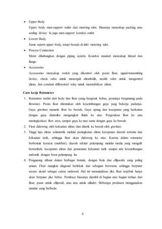 6
 Upper Body
Upper body men-support outlet dari metering tube. Biasanya mencakup packing atau
sealing device. Ia juga men-support koneksi outlet.
 Lowert Body
Sama seperti upper body, tetapi berada di inlet metering tube.
 Process Connection
Meter dihubungkan dengan piping system. Koneksi standart mencakup thread dan
flange.
 Accessories
Accessories mencakup switch yang dikontrol oleh posisi float, signal-transmitting
device, check valve untuk mencegah aliranbalik, needle valve untuk mengontrol
aliran, dan constant differential relay untuk menstabilkan aliran.
Cara kerja Rotameter
1. Rotameter terdiri dari body dan float (yang bergerak bebas, posisinya bergantung pada
flowrate). Posisi float ditentukan oleh keseimbangan gaya yang bekerja padanya.
Gaya gravitasi menarik float ke bawah. Gaya apung dan kecepatan yang berkaitan
dengan gaya dinamika mengangkat fluida ke atas. Pergerakan float ke atas
meningkatkan flow area, sampai gaya ke atas sama dengan gaya ke bawah.
2. Float didorong oleh kekuatan aliran dan ditarik ke bawah oleh gravitasi.
3. Tinggi laju aliran volumetrik melalui peningkatan aliran kecepatan daerah tertentu dan
kekuatan tarik, sehingga float akan didorong ke atas. Karena dalam rotameter
berbentuk kerucut (melebar), daerah sekitar pelampung melalui media yang mengalir
bertambah, kecepatan aliran dan penurunan kekuatan tarik sampai ada keseimbangan
mekanik dengan berat pelampung itu.
4. Pengapung dibuat dalam berbagai bentuk, dengan bola dan ellipsoids yang paling
umum. Float mungkin diagonal berlekuk dan sebagian berwarna sehingga berputar
secara aksial sebagai cairan melewati. Hal ini menunjukkan jika float terjebak hanya
akan berputar jika bebas. Pembaca biasanya diambil di bagian atas bagian terluas dari
float, pusat untuk ellipsoid, atau atas untuk silinder. Beberapa produsen menggunakan
standar yang berbeda.
 