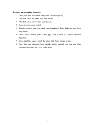 8
Kerugian menggunakan Rotameter
1. Untuk jenis glass tube mudah mengalami kerusakan (pecah).
2. Tidak baik untuk laju aliran (flow rate) rendah.
3. Tidak baik untuk service fluida yang fluktuasi.
4. Harus dipasang secara vertikal.
5. Beberapa variable area meter tidak bisa digunakan di dalam lingkungan gaya berat
yang rendah.
6. Secara umum dibatasi pada ukuran pipa kecil (kecuali jika bypass rotameter
digunakan).
7. Harus diletakkan secara vertical dan aliran fluida harus menuju ke atas.
8. Clear glass yang digunakan harus memiliki kualitas material yang baik agar tahan
terhadap temperature dan cairan kimia lainnya.
 