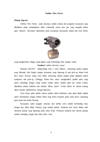 9
Turbine Flow Meter
Prinsip Operasi
Turbine Flow Meter pada dasarnya adalah sebuah alat pengukur kecepatan yang
dikalibrasi untuk menunjukkan aliran volumetrik cairan atau gas yang mengalir dalam
pipa. Operasi flowmeter didasarkan pada kecepatan (kecepatan sudut) dari rotor bebas
yang menghasilkan hingga pada tingkat yang berbanding lurus dengan media.
Gambar1 turbine flowrate sensor
Menurut Abi,2015 baling-baling rotor ( rotor blades) memotong medan magnet
yang dibentuk oleh bagian magnet permanen yang dipasang di unit pick-up dalam bodi
flow meter. Karena setiap rotor blade memotong medan magnet pulsa diinduksi dalam
kumparan unit pick-up. Sehingga Turbin flow meter menghasilkan jumlah pulsa yang
justru sebanding dengan setiap satuan volume aliran. Jumlah pulsa per satuan volume
dihasilkan selama kalibrasi dan disebut "faktor meter". Variasi faktor ini selama rentang
aliran tertentu didefinisikan sebagai linearitas.
Teori dasar pada turbine meters adalah relatif sederhana, yaitu aliran fluida melalui
meter berbenturan dengan turbine blade yang bebas berputar pada suatu poros sepanjang
garis pusat dari turbin housing.
Kecepatan sudut (angular velocity) dari turbine rotor adalah berbanding lurus
dengan laju aliran (fluid velocity) yang melalui turbine. Keluaran dari meter diukur oleh
electrical pickup yang dipasang pada meter body. Frekuensi keluaran dari electric pickup
adalah sebanding dengan laju aliran (flow rate).
 