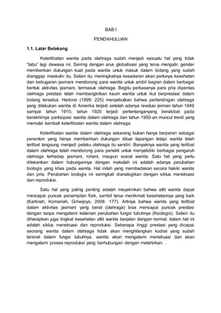 BAB I
PENDAHULUAN
1.1. Latar Belakang
Keterlibatan wanita pada olahraga sudah menjadi sesuatu hal yang tidak
“tabu” lagi dewasa ini. Seiring dengan arus globalisasi yang terus mengalir, gender
memberikan dukungan kuat pada wanita untuk masuk dalam bidang yang sudah
dianggap maskulin itu. Selain itu, meningkatnya kesadaran akan perlunya kesehatan
dan kebugaran jasmani mendorong para wanita untuk ambil bagian dalam berbagai
bentuk aktivitas jasmani, termasuk olahraga. Begitu perkasanya para pria dipentas
olahraga prestasi telah membangkitkan kaum wanita untuk ikut berprestasi dalam
bidang tersebut. Hartono (1999: 225) menyebutkan bahwa pertandingan olahraga
yang dilakukan wanita di Amerika terjadi setelah adanya revolusi jerman tahun 1849
sampai tahun 1910, tahun 1920 terjadi pertentanganyang berakibat pada
berakhirnya partisipasi wanita dalam olahraga dan tahun 1950-an muncul trend yang
memulai kembali keterlibatan wanita dalam olahraga.
Keterlibatan wanita dalam olahraga sekarang bukan hanya berperan sebagai
penonton yang hanya memberikan dukungan diluar lapangan tetapi wanita telah
terlibat langsung menjadi pelaku olahraga itu sendiri. Banyaknya wanita yang terlibat
dalam olahraga telah mendorong para peneliti untuk menyelidiki berbagai pengaruh
olahraga terhadap jasmani, rohani, maupun sosial wanita. Satu hal yang perlu
ditekankan dalam hubungannya dengan makalah ini adalah adanya perubahan
biologis yang khas pada wanita. Hal inilah yang membedakan secara hakiki wanita
dan pria. Perubahan biologis ini seringkali dianalogikan dengan siklus menstruasi
dan reproduksi.
Satu hal yang paling penting adalah meyakinkan bahwa atlit wanita dapat
mencapai puncak penampilan fisik, sambil terus menikmati kesehatannya yang baik
(Kartinah, Komariah, Giriwijoyo, 2006: 177). Artinya bahwa wanita yang terlibat
dalam aktivitas jasmani yang berat (olahraga) bisa mencapai puncak prestasi
dengan tanpa mengalami kelainan perubahan fungsi tubuhnya (fisiologis). Selain itu
diharapkan juga tingkat kesehatan atlit wanita berjalan dengan normal, dalam hal ini
adalah siklus menstruasi dan reproduksi. Seberapa tinggi prestasi yang dicapai
seorang wanita dalam olahraga tidak akan menghilangkan kodrat yang sudah
tersirat dalam fungsi tubuhnya. wanita akan mengalami menstruasi dan akan
mengalami proses reproduksi yang berhubungan dengan melahirkan. .
 