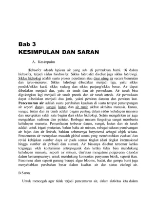 Bab 3
KESIMPULAN DAN SARAN
A. Kesimpulan
Hidrosfer adalah lapisan air yang ada di permukaan bumi. Di dalam
hidrosfer, terjadi siklus hiodrosfer. Siklus hidrosfer disebut juga siklus hidrologi.
Siklus hidrologi adalah suatu proses peredaran atau daur ulang air secara berurutan
dan terus-menerus. Siklus hidrologi dibedakan menjadi tiga, yaitu siklus
pendek/siklus kecil, siklus sedang dan siklus panjang/siklus besar. Air dapat
dibedakan menjadi dua, yaitu air tanah dan air permukaan. Air tanah bisa
digolongkan lagi menjadi air tanah preatis dan air tanah artesis. Air permukaan
dapat dibedakan menjadi dua jenis, yakni perairan daratan dan perairan laut.
Pencemaran air adalah suatu perubahan keadaan di suatu tempat penampungan
air seperti danau, sungai, lautan dan air tanah akibat aktivitas manusia. Danau,
sungai, lautan dan air tanah adalah bagian penting dalam siklus kehidupan manusia
dan merupakan salah satu bagian dari siklus hidrologi. Selain mengalirkan air juga
mengalirkan sedimen dan polutan. Berbagai macam fungsinya sangat membantu
kehidupan manusia. Pemanfaatan terbesar danau, sungai, lautan dan air tanah
adalah untuk irigasi pertanian, bahan baku air minum, sebagai saluran pembuangan
air hujan dan air limbah, bahkan sebenarnya berpotensi sebagai objek wisata.
Pencemaran air merupakan masalah global utama yang membutuhkan evaluasi dan
revisi kebijakan sumber daya air pada semua tingkat (dari tingkat internasional
hingga sumber air pribadi dan sumur). Air biasanya disebut tercemar ketika
terganggu oleh kontaminan antropogenik dan ketika tidak bisa mendukung
kehidupan manusia, seperti air minum, dan/atau mengalami pergeseran ditandai
dalam kemampuannya untuk mendukung komunitas penyusun biotik, seperti ikan.
Fenomena alam seperti gunung berapi, algae blooms, badai, dan gempa bumi juga
menyebabkan perubahan besar dalam kualitas air dan status ekologi air.
B.Saran
Untuk mencegah agar tidak terjadi pencemaran air, dalam aktivitas kita dalam
 