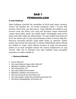 BAB 1
PENDAHULUAN
A. latar belakang
Dalam kehidupan sehari-hari kita memerlukan air bersih untuk minum, memasak,
mencuci dan keperluan lain. Air tersebut mempunyai standar 3 B yaitu tidak
berwarna, tidak berbau, dan tidak beracun. Tetapi adakalanya kita melihat air yang
berwarna keruh dan berbau serta sering kali bercampur dengan benda-benda
sampah seperti kaleng, plastik, dan sampah organic. Pemandangan seperti ini kita
jumpai pada aliran sungai atau dikolam-kolam. Air yang demikian biasa disebut air
kotor atau disebut pula air yang terpolusi.Darimana polutan itu berasal ?Bagi kita,
khususnya masyarakat pedesaan sungai adalah sumber air sehari-hari. Sumber
polutan dapat berasal dari mana-mana. Contohnya limbah-limbah industri dibuang
dan dialirkan ke sungai. Semua akhirnya bermuara di sungai dan pencemaran
polutan air ini dapat merugikan manusia bila manusia mengkonsumsi air yang
tercemar. Maka dari itu kelompok kami ingin membahas upaya pencegahan
pencemaran air melalui makalah ini.
B. Rumusan Masalah
 Apa itu hidrosfer?
 Apa yang dimaksud dengan siklus hidrosfer?
 Bagaimana terjadinya siklus hidrosfer?
 Apa saja jenis-jenis air?
 Apa yang dimaksud pencemaran?
 Bagaimana terjadinya pencemaran air?
 Apa saja macam-macam pencemaran air?
 Apa yang menjadi sumber atau penyebab pencemaran air?
 Apa upaya penanggulangan pencemaran air?
 