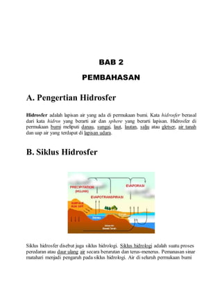 BAB 2
PEMBAHASAN
A. Pengertian Hidrosfer
Hidrosfer adalah lapisan air yang ada di permukaan bumi. Kata hidrosfer berasal
dari kata hidros yang berarti air dan sphere yang berarti lapisan. Hidrosfer di
permukaan bumi meliputi danau, sungai, laut, lautan, salju atau gletser, air tanah
dan uap air yang terdapat di lapisan udara.
B. Siklus Hidrosfer
Siklus hidrosfer disebut juga siklus hidrologi. Siklus hidrologi adalah suatu proses
peredaran atau daur ulang air secara berurutan dan terus-menerus. Pemanasan sinar
matahari menjadi pengaruh pada siklus hidrologi. Air di seluruh permukaan bumi
 