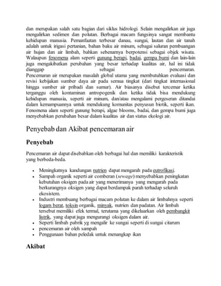 dan merupakan salah satu bagian dari siklus hidrologi. Selain mengalirkan air juga
mengalirkan sedimen dan polutan. Berbagai macam fungsinya sangat membantu
kehidupan manusia. Pemanfaatan terbesar danau, sungai, lautan dan air tanah
adalah untuk irigasi pertanian, bahan baku air minum, sebagai saluran pembuangan
air hujan dan air limbah, bahkan sebenarnya berpotensi sebagai objek wisata.
Walaupun fenomena alam seperti gunung berapi, badai, gempa bumi dan lain-lain
juga mengakibatkan perubahan yang besar terhadap kualitas air, hal ini tidak
dianggap sebagai pencemaran.
Pencemaran air merupakan masalah global utama yang membutuhkan evaluasi dan
revisi kebijakan sumber daya air pada semua tingkat (dari tingkat internasional
hingga sumber air pribadi dan sumur). Air biasanya disebut tercemar ketika
terganggu oleh kontaminan antropogenik dan ketika tidak bisa mendukung
kehidupan manusia, seperti air minum, dan/atau mengalami pergeseran ditandai
dalam kemampuannya untuk mendukung komunitas penyusun biotik, seperti ikan.
Fenomena alam seperti gunung berapi, algae blooms, badai, dan gempa bumi juga
menyebabkan perubahan besar dalam kualitas air dan status ekologi air.
Penyebab dan Akibat pencemaran air
Penyebab
Pencemaran air dapat disebabkan oleh berbagai hal dan memiliki karakteristik
yang berbeda-beda.
 Meningkatnya kandungan nutrien dapat mengarah pada eutrofikasi.
 Sampah organik seperti air comberan (sewage) menyebabkan peningkatan
kebutuhan oksigen pada air yang menerimanya yang mengarah pada
berkurangnya oksigen yang dapat berdampak parah terhadap seluruh
ekosistem.
 Industri membuang berbagai macam polutan ke dalam air limbahnya seperti
logam berat, toksin organik, minyak, nutrien dan padatan. Air limbah
tersebut memiliki efek termal, terutama yang dikeluarkan oleh pembangkit
listrik, yang dapat juga mengurangi oksigen dalam air.
 Seperti limbah pabrik yg mengalir ke sungai seperti di sungai citarum
 pencemaran air oleh sampah
 Penggunaan bahan peledak untuk menangkap ikan
Akibat
 
