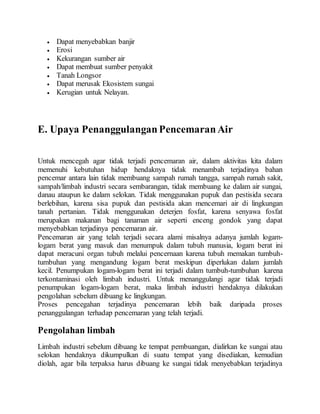  Dapat menyebabkan banjir
 Erosi
 Kekurangan sumber air
 Dapat membuat sumber penyakit
 Tanah Longsor
 Dapat merusak Ekosistem sungai
 Kerugian untuk Nelayan.
E. Upaya PenanggulanganPencemaranAir
Untuk mencegah agar tidak terjadi pencemaran air, dalam aktivitas kita dalam
memenuhi kebutuhan hidup hendaknya tidak menambah terjadinya bahan
pencemar antara lain tidak membuang sampah rumah tangga, sampah rumah sakit,
sampah/limbah industri secara sembarangan, tidak membuang ke dalam air sungai,
danau ataupun ke dalam selokan. Tidak menggunakan pupuk dan pestisida secara
berlebihan, karena sisa pupuk dan pestisida akan mencemari air di lingkungan
tanah pertanian. Tidak menggunakan deterjen fosfat, karena senyawa fosfat
merupakan makanan bagi tanaman air seperti enceng gondok yang dapat
menyebabkan terjadinya pencemaran air.
Pencemaran air yang telah terjadi secara alami misalnya adanya jumlah logam-
logam berat yang masuk dan menumpuk dalam tubuh manusia, logam berat ini
dapat meracuni organ tubuh melalui pencernaan karena tubuh memakan tumbuh-
tumbuhan yang mengandung logam berat meskipun diperlukan dalam jumlah
kecil. Penumpukan logam-logam berat ini terjadi dalam tumbuh-tumbuhan karena
terkontaminasi oleh limbah industri. Untuk menanggulangi agar tidak terjadi
penumpukan logam-logam berat, maka limbah industri hendaknya dilakukan
pengolahan sebelum dibuang ke lingkungan.
Proses pencegahan terjadinya pencemaran lebih baik daripada proses
penanggulangan terhadap pencemaran yang telah terjadi.
Pengolahan limbah
Limbah industri sebelum dibuang ke tempat pembuangan, dialirkan ke sungai atau
selokan hendaknya dikumpulkan di suatu tempat yang disediakan, kemudian
diolah, agar bila terpaksa harus dibuang ke sungai tidak menyebabkan terjadinya
 