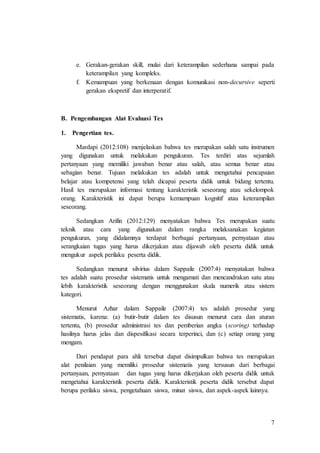 7
e. Gerakan-gerakan skill, mulai dari keterampilan sederhana sampai pada
keterampilan yang kompleks.
f. Kemampuan yang berkenaan dengan komunikasi non-decursive seperti
gerakan ekspretif dan interperatif.
B. Pengembangan Alat Evaluasi Tes
1. Pengertian tes.
Mardapi (2012:108) menjelaskan bahwa tes merupakan salah satu instrumen
yang digunakan untuk melakukan pengukuran. Tes terdiri atas sejumlah
pertanyaan yang memiliki jawaban benar atau salah, atau semua benar atau
sebagian benar. Tujuan melakukan tes adalah untuk mengetahui pencapaian
belajar atau kompetensi yang telah dicapai peserta didik untuk bidang tertentu.
Hasil tes merupakan informasi tentang karakteristik seseorang atau sekelompok
orang. Karakteristik ini dapat berupa kemampuan kognitif atau keterampilan
seseorang.
Sedangkan Arifin (2012:129) menyatakan bahwa Tes merupakan suatu
teknik atau cara yang digunakan dalam rangka melaksanakan kegiatan
pengukuran, yang didalamnya terdapat berbagai pertanyaan, pernyataan atau
serangkaian tugas yang harus dikerjakan atau dijawab oleh peserta didik untuk
mengukur aspek perilaku peserta didik.
Sedangkan menurut silvirius dalam Sappaile (2007:4) menyatakan bahwa
tes adalah suatu prosedur sistematis untuk mengamati dan mencandrakan satu atau
lebih karakteristik seseorang dengan menggunakan skala numerik atau sistem
kategori.
Menurut Azhar dalam Sappaile (2007:4) tes adalah prosedur yang
sistematis, karena: (a) butir-butir dalam tes disusun menurut cara dan aturan
tertentu, (b) prosedur administrasi tes dan pemberian angka (scoring) terhadap
hasilnya harus jelas dan dispesifikasi secara terperinci, dan (c) setiap orang yang
mengam.
Dari pendapat para ahli tersebut dapat disimpulkan bahwa tes merupakan
alat penilaian yang memiliki prosedur sistematis yang tersusun dari berbagai
pertanyaan, pernyataan dan tugas yang harus dikerjakan oleh peserta didik untuk
mengetahui karakteristik peserta didik. Karakteristik peserta didik tersebut dapat
berupa perilaku siswa, pengetahuan siswa, minat siswa, dan aspek-aspek lainnya.
 