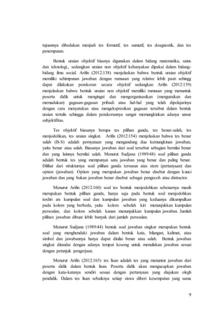 9
tujuannya dibedakan menjadi tes formatif, tes sumatif, tes doagnostik, dan tes
penempatan.
Bentuk uraian objektif biasnya digunakan dalam bidang matematika, sains
dan teknologi., sedangkan uraian non objektif kebanyakan dipakai dalam bidang-
bidang ilmu social. Arifin (2012:138) menjelaskan bahwa bentuk uraian objektif
memiliki sehimpunan jawaban dengan rumusan yang relative lebih pasti sehingg
dapat dilakukan penskoran secara objektif sedangkan Arifin (2012:139)
menjelaskan bahwa bentuk uraian non objektif memiliki rumusan yang menuntuk
peserta didik untuk mengingat dan mengorganisasikan (menguraikan dan
memadukan) gagasan-gagasan pribadi atau hal-hal yang telah dipelajarinya
dengan cara menyatakan atau mengekspresikan gagasan tersebut dalam bentuk
uraian tertulis sehingga dalam penskorannya sangat memungkinkan adanya unsur
subjektifitas.
Tes objektif biasanya berupa tes pilihan ganda, tes benar-salah, tes
menjodohkan, tes uraian singkat. Arifin (2012:154) menjelaskan bahwa tes benar
salah (B-S) adalah pernyataan yang mengandung dua kemungkinan jawaban,
yaitu benar atau salah. Biasanya jawaban dari soal tersebut sebagian bernilai benar
dan yang lainnya bernilai salah. Menurut Sudjana (1989:48) soal pilihan ganda
adalah bentuk tes yang mempunyai satu jawaban yang benar dan paling benar.
Dilihat dari strukturnya soal pilihan ganda tersusun atas stem (pertanyaan) dan
option (jawaban). Option yang merupakan jawaban benar disebut dengan kunci
jawaban dan yang bukan jawaban benar disebut sebagai pengecoh atau distractor.
Menurut Arifin (2012:160) soal tes bentuk menjodohkan sebenarnya masih
merupakan bentuk pilihan ganda, hanya saja pada bentuk soal menjodohkan
terdiri ats kumpulan soal dan kumpulan jawaban yang keduanya dikumpulkan
pada kolom yang berbeda, yaitu kolom sebelah kiri menunjukkan kumpulan
persoalan, dan kolom sebelah kanan menunjukkan kumpulan jawaban. Jumlah
pilihan jawaban dibuat lebih banyak dari jumlah persoalan.
Menurut Sudjana (1989:44) bentuk soal jawaban singkat merupakan bentuk
soal yang menghendaki jawaban dalam bentuk kata, bilangan, kalimat, atau
simbol dan jawabannya hanya dapat dinilai benar atau salah. Bentuk jawaban
singkat ditandai dengan adanya tempat kosong untuk menuliskan jawaban sesuai
dengan petunjuk pengerjaan.
Menurut Arifin (2012:165) tes lisan adalah tes yang menuntut jawaban dari
peserta didik dalam bentuk lisan. Peserta didik akan mengucapkan jawaban
dengan kata-katanya sendiri sesuai dengan pertanyaan yang diajukan olegh
pendidik. Dalam tes lisan sebaiknya setiap siswa diberi kesempatan yang sama
 