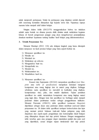 10
untuk menjawab pertanyaan. Selain itu pertnayaan yang diajukan setelah dijawab
oleh seseorang kemudian ditanyakan lagi kepada siswa lain. Tujuannya supaya
suasana kelas menjadi aktif dalam belajar.
Stingins dalam Arifin (2012:375) menggemukakan bahwa tes tindakan
adalah suatu bentuk tes dimana peserta didik diminta untuk melakukan kegiatan
khusus di bawah pengawasan penguji yang akan mengobservasi penampilannya
danakan membuat keputusan tentang kualitas hasil belajar yang didemonstrasikan.
3. Teknik Penyusunan Tes
Menurut Mardapi (2012: 110) ada delapan langkah yang harus ditempuh
dalam menyusun tes hasil prestasi belajar yang baku seperti berikut ini.
1) Menyusun spesifikasi tes
2) Menulis tes
3) Metelaah tes
4) Melakukan uji coba tes
5) Menganalisis butir tes.
6) Memperbaiki tes.
7) Merakit tes.
8) Melaksanakan tes.
9) Menafsirkan hasil tes.
1) Menyusun spesifikasi tes.
Kusaeri dan Suprananto (2012:63) menyatakan spesifikasi (test blue-
print atau table of specification) merupakan deskripsi mengenai
kompetensi atau ruang lingkup dan isi materi yang diujikan. Sehingga
sebaiknya suatu spesifikasi tes mewakili isi kurikulum yang diujikan,
komponennya rinci, jelas, dan mudah dipahami. Tujuan penulisan
spesifikasi tes untuk menentukan kompetensi atau ruang lingkup materi
yang ingin dites. Dengan kata lain spesifikasi tes berfungsi untuk menjadi
pedoman dalam pembuatan tesdan sebagai penggambaran indikator.
Menurut Purwanto (1984:31) table spesifikasi (semacam blueprint)
diperlukan sebagai dasar atau pedoman dalam membuat soal-soal dalam
penyusunan tes. Di dalam table spesifikasi terdapat kolom-kolom dan lajur
yang memuat pokok bahasan (unit-unit bahan pelajaran yang telah
diajarkan) dan aspek-aspek pengetahuan dan keterampilan (hasil belajar)
yang diharapkan dicapai dari tiap pokok bahasan. Dengan menggunakan
table tersebut, guru atau pengajar dapat mnentukan jumlah dan jenis soal
yang diperlukan, sesuai dengan tujuan intruksional dari tiap pokok
 