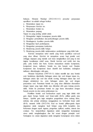 11
bahasan. Menurut Mardapi (2012:110-111) prosedur penyusunan
spesifikasi tes adalah sebagai berikut:
a. Menentukan tujuan tes.
b. Menyusunan kisi-kisi tes.
c. Menentukan bentuk tes.
d. Menentukan panjang.
Tujuan tes yang penting adalah untuk:
1) Menegetahui tingkat kemampuan peserta didik.
2) Mengukur pertumbuhan dan perkembangan peserta didik.
3) Mendiagnosis kesulitan peserta didik.
4) Mengetahui hasil pembelajaran.
5) Mengetahui pencapaian kurikulum.
6) Mendorong peserta didik belajar.
7) Mendorong peserta didik melaksanakan pembelajaran yang lebih baik.
Kisi-kisi merupakan tabel matrik yang berisi spesifikasi soal-soal
yang akan dibuat. Kisi-kisi ini merupakan acuan bagi penulis soal,
sehingga siapapun yang menulis soal akan menghasilkan soal yang isi dan
tingkat kesulitannya relatif sama. Matrik kisi-kisi soal terdiri dari dua
jalur, yaitu kolom dan baris. Kolom menyatakan standar kompetensi,
kompetensi dasar, indikator, bentuk tes, dan banyak soal. Standar
kompetensi dan kompetensi dasar diambil dari kurikulum, sedangkan
indikator dikembangkn oleh guru.
Menurut Suryabrata (1987:10-11) dalam memilih tipe atau bentuk
soal, hendaknya diperhatika hubungan antara tipe soal dengan tujuan tes,
hubungan antara tipe soal dan teknik scoring, hubungan antara tipe soal
dengan administrasi tes, serta hubungan antara tipe soal dengan
pencetakan soal. Penentuan bentuk tes yang akan dilakukan disesuaikan
dengan tujuan yang ingin dinilai atau diketahui oleh guru tentang peserta
didik. Selain itu penentuan bentuk tes juga harus disesuaikan dengan
banyak peserta tes dan waktu pelaksanaan tes.
Pemilihan bentuk soal berdasarkan aspek yang ingin dinilai oleh
guru dapat berupa bentuk soal benar-salah (B-S), pilihan ganda atau
lainnya.. Apabila guru ingin mengukur pengetahuan siswa tentang fakta,
defenisi, dan prinsip sebaiknya menggunakan tes berbentuk benar salah
(B-S). menurut Arifin (2012:156) Soal tes bentuk pilihan-ganda dapat
digunakan untuk mengukur hasil belajar yang lebih kompleks dan
berkenaan dengan aspek ingatan, pengertian, aplikasi, analisis, sintesis dan
evaluasi. Tes menjodohkan digunakan untuk mengetahui kemampuan
siswa untuk menghubungkan dua hal sesuai dengan petunjuk soal.
Sedangkan tes uraian digunakan untuk mengukur kemampuan siswa dalam
 