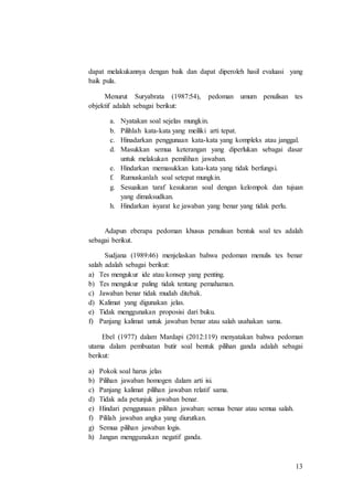 13
dapat melakukannya dengan baik dan dapat diperoleh hasil evaluasi yang
baik pula.
Menurut Suryabrata (1987:54), pedoman umum penulisan tes
objektif adalah sebagai berikut:
a. Nyatakan soal sejelas mungkin.
b. Pilihlah kata-kata yang meiliki arti tepat.
c. Hinadarkan penggunaan kata-kata yang kompleks atau janggal.
d. Masukkan semua keterangan yang diperlukan sebagai dasar
untuk melakukan pemilihan jawaban.
e. Hindarkan memasukkan kata-kata yang tidak berfungsi.
f. Rumuskanlah soal setepat mungkin.
g. Sesuaikan taraf kesukaran soal dengan kelompok dan tujuan
yang dimaksudkan.
h. Hindarkan isyarat ke jawaban yang benar yang tidak perlu.
Adapun eberapa pedoman khusus penulisan bentuk soal tes adalah
sebagai berikut.
Sudjana (1989:46) menjelaskan bahwa pedoman menulis tes benar
salah adalah sebagai berikut:
a) Tes mengukur ide atau konsep yang penting.
b) Tes mengukur paling tidak tentang pemahaman.
c) Jawaban benar tidak mudah ditebak.
d) Kalimat yang digunakan jelas.
e) Tidak menggunakan proposisi dari buku.
f) Panjang kalimat untuk jawaban benar atau salah usahakan sama.
Ebel (1977) dalam Mardapi (2012:119) menyatakan bahwa pedoman
utama dalam pembuatan butir soal bentuk pilihan ganda adalah sebagai
berikut:
a) Pokok soal harus jelas
b) Pilihan jawaban homogen dalam arti isi.
c) Panjang kalimat pilihan jawaban relatif sama.
d) Tidak ada petunjuk jawaban benar.
e) Hindari penggunaan pilihan jawaban: semua benar atau semua salah.
f) Pililah jawaban angka yang diurutkan.
g) Semua pilihan jawaban logis.
h) Jangan menggunakan negatif ganda.
 
